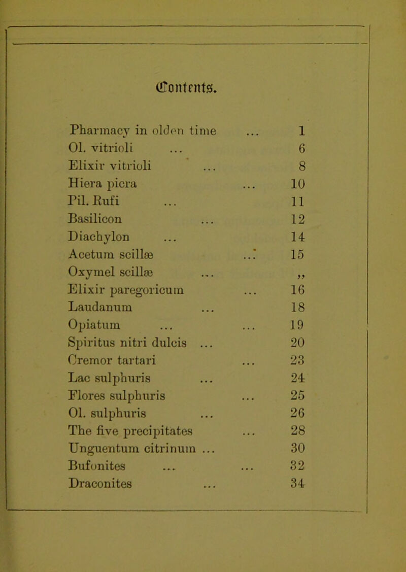 (ffontrntjs. Pharmacy in olden time 1 01. vitrioli 6 Elixir vitrioli 8 Hiera picra 10 Pil. JRufi 11 Basilicon 12 Diachylon 14 Acetum scillm 15 Oxymel scilke 9 9 Elixir paregoricuin 16 Laudanum 18 Opiatum 19 Spiritus nitri dulcis ... 20 Oremor tartari 23 Lac sulphuris 24 Flores sulphuris 25 01. sulphuris 26 The five precipitates 28 Unguentum citrinum ... 30 Buf unites 32 Draconites 34