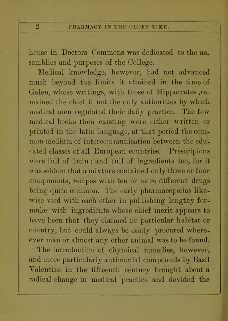 house in Doctors Commons was dedicated to the as- semblies and purposes of the College. Medical knowledge, however, had not advanced much beyond the limits it attained in the time of Galen, whose writings, with those of Hippocrates ,re- mained the chief if not the only authorities by which medical men regulated their daily practice. The few medical books then existing were either written or printed in the latin language, at that period the com- mon medium of intercommunication between the edu- cated classes of all European countries. Prescripinns were full of latin ; and full of ingredients too, for it was seldom that a mixture contained only three or four components, recipes with ten or more different drugs being quite common. The early pharmacopoeias like- wise vied with each other in publishing lengthy for- mula! with ingredients whose chief merit appears to have been that they claimed no particular habitat or country, but could always be easily procured where- ever man or almost any other animal was to be found. The introduction of chymical remedies, however, and more particularly antimonial compounds by Basil Valentine in the fifteenth century brought about a radical change in medical practice and devided the
