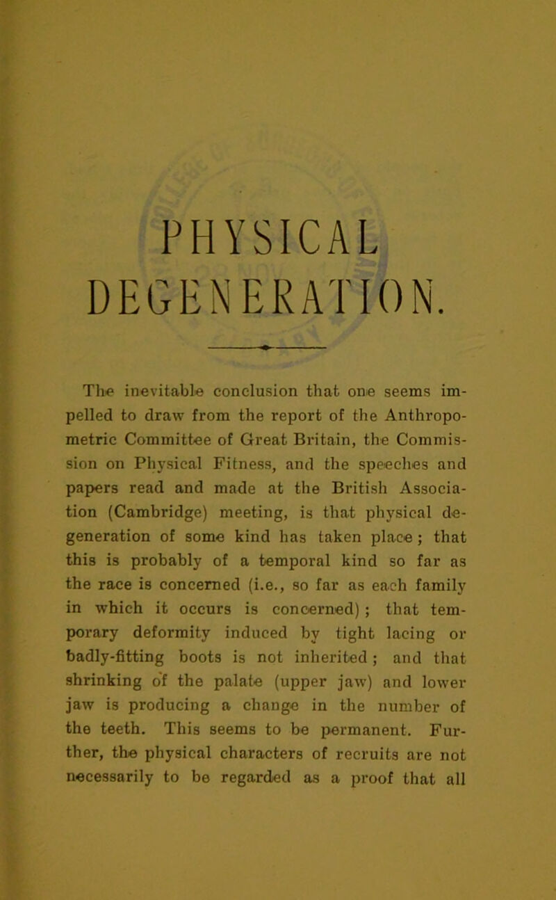 PHYSICAL DEGENERATION Th<> inevitable conclusion that one seems im- pelled to draw from the report of the Anthropo- metric Committee of Great Britain, the Commis- sion on Physical Fitness, and the speeches and papers read and made at the British Associa- tion (Cambridge) meeting, is that physical de- generation of some kind has taken place; that this is probably of a temporal kind so far as the race is concerned (i.e., so far as each family in which it occurs is concerned); that tem- porary deformity induced by tight lacing or badly-fitting boots is not inherited; and that shrinking of the palate (upper jaw) and lower jaw is producing a change in the number of the teeth. This seems to be permanent. Fur- ther, the physical characters of recruits are not necessarily to be regarded as a proof that all