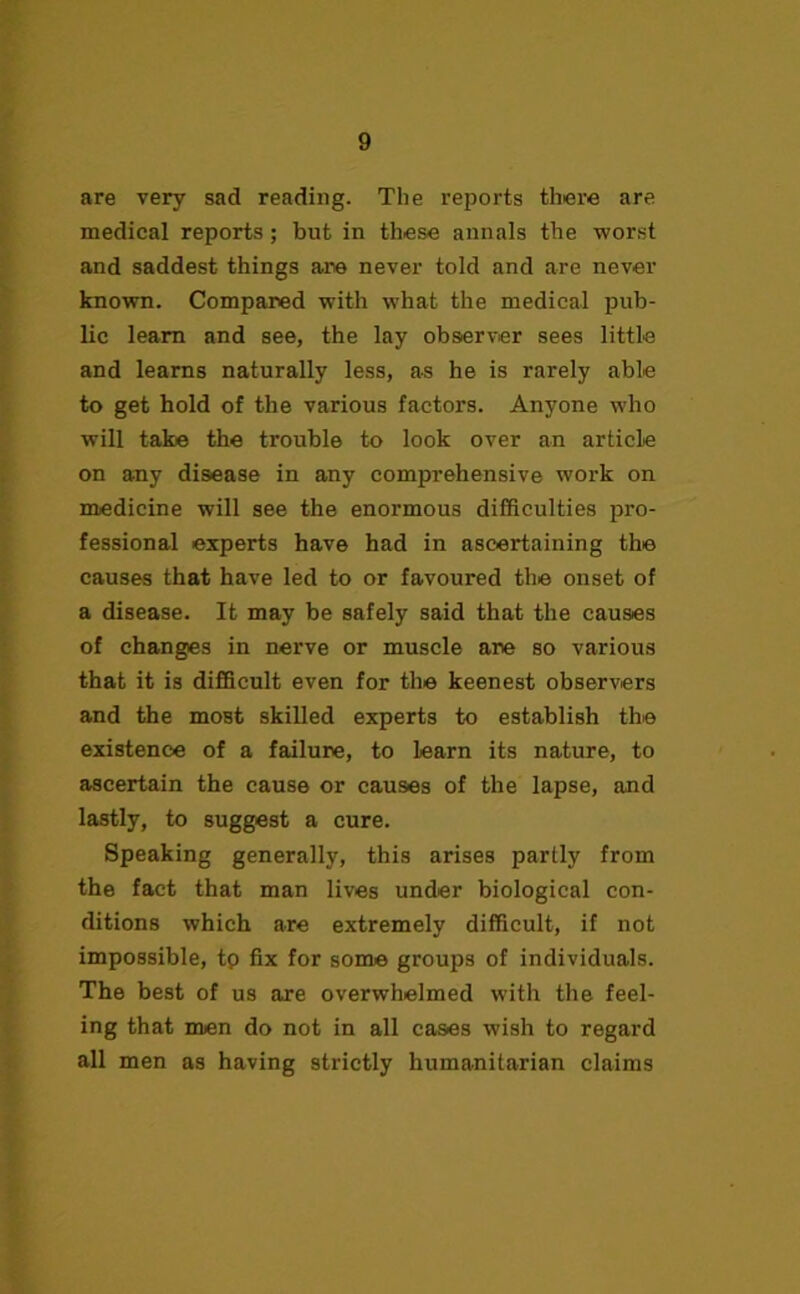 are very sad reading. The reports there are medical reports; but in these annals the worst and saddest things are never told and are never known. Compared with what the medical pub- lic learn and see, the lay observer sees little and learns naturally less, as he is rarely able to get hold of the various factors. Anyone who will take the trouble to look over an article on any disease in any comprehensive work on medicine will see the enormous difficulties pro- fessional experts have had in ascertaining the causes that have led to or favoured the onset of a disease. It may be safely said that the causes of changes in nerve or muscle are so various that it is difficult even for the keenest observers and the most skilled experts to establish the existence of a failure, to learn its nature, to ascertain the cause or causes of the lapse, and lastly, to suggest a cure. Speaking generally, this arises partly from the fact that man lives under biological con- ditions which are extremely difficult, if not impossible, tp fix for some groups of individuals. The best of us are overwhelmed with the feel- ing that men do not in all cases wish to regard all men as having strictly humanitarian claims