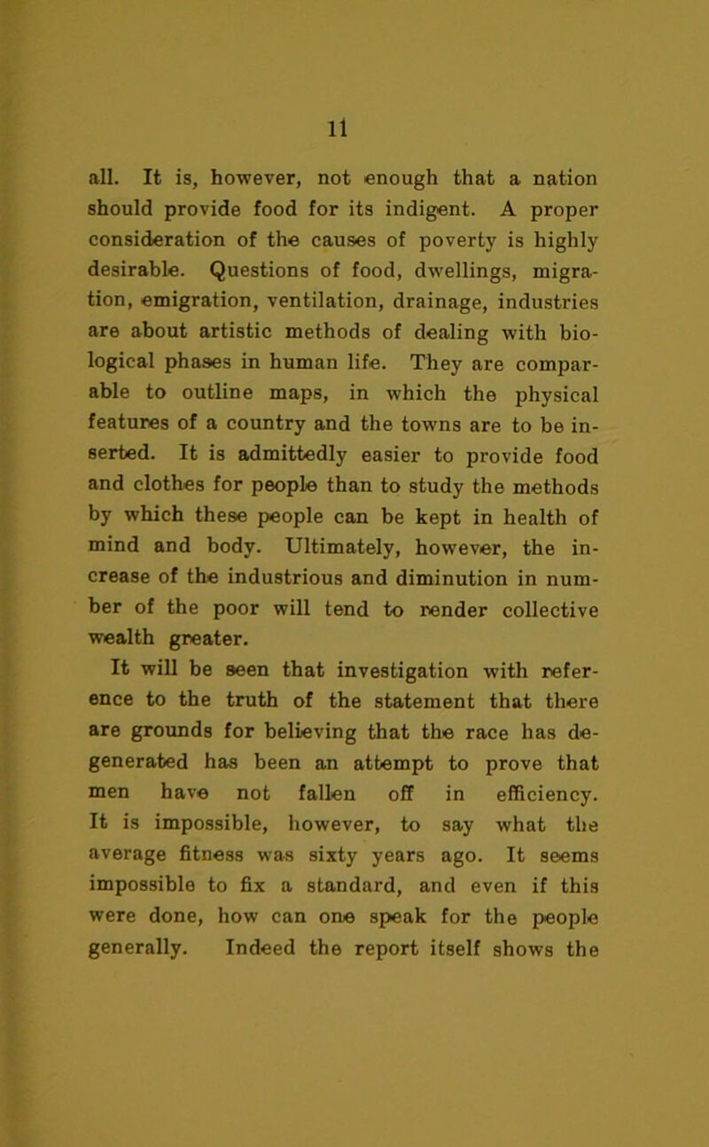 all. It is, however, not enough that a nation should provide food for its indigent. A proper consideration of the causes of poverty is highly desirable. Questions of food, dwellings, migra- tion, emigration, ventilation, drainage, industries are about artistic methods of dealing with bio- logical phases in human life. They are compar- able to outline maps, in which the physical features of a country and the towns are to be in- serted. It is admittedly easier to provide food and clothes for people than to study the methods by which these people can be kept in health of mind and body. Ultimately, however, the in- crease of the industrious and diminution in num- ber of the poor will tend to render collective wealth greater. It will be seen that investigation with refer- ence to the truth of the statement that there are grounds for believing that the race has de- generated has been an attempt to prove that men have not fallen off in efficiency. It is impossible, however, to say what the average fitness was sixty years ago. It seems impossible to fix a standard, and even if this were done, how can one speak for the people generally. Indeed the report itself shows the