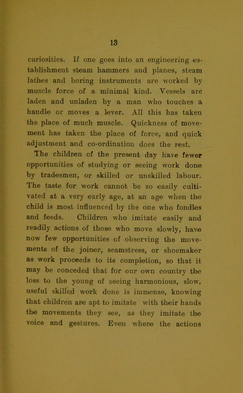curiosities. If one goes into an engineering es- tablishment steam hammers and planes, steam lathes and boring instruments are worked by muscle force of a minimal kind. Vessels are laden and unladen by a man who touches a handle or moves a lever. All this has taken the place of much muscle. Quickness of move- ment has taken the place of force, and quick adjustment and co-ordination does the rest. The children of the present day have fewer opportunities of studying or seeing work done by tradesmen, or skilled or unskilled labour. The taste for work cannot be so easily culti- vated at a very early age, at an age when the child is most influenced by the one who fondles and feeds. Children who imitate easily and readily actions of those who move slowly, have now few opportunities of observing the move- ments of the joiner, seamstress, or shoemaker as work proceeds to its completion, so that it may be conceded that for our own country the loss to the young of seeing harmonious, slow, useful skilled work done is immense, knowing that children are apt to imitate with their hands the movements they see, as they imitate the voice and gestures. Even where the actions