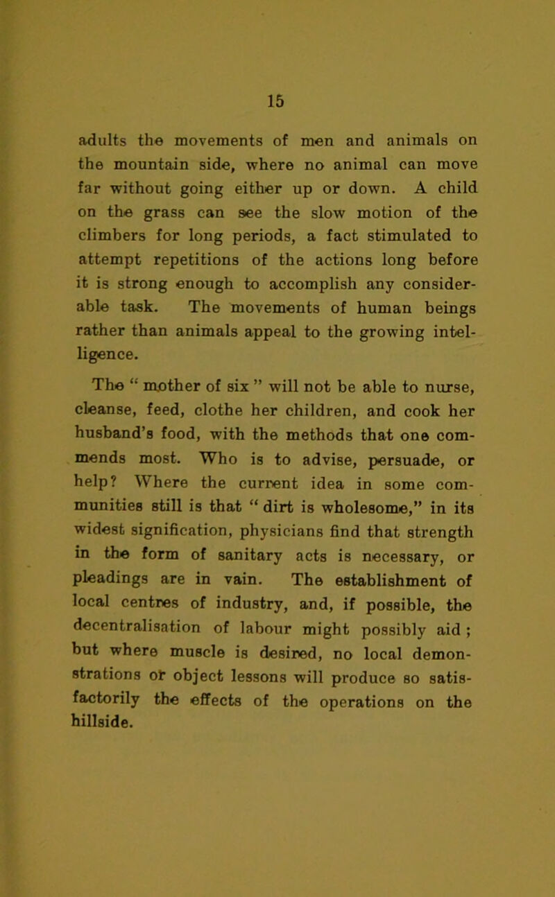 adults the movements of men and animals on the mountain side, where no animal can move far without going either up or down. A child on the grass can see the slow motion of the climbers for long periods, a fact stimulated to attempt repetitions of the actions long before it is strong enough to accomplish any consider- able task. The movements of human beings rather than animals appeal to the growing intel- ligence. The “ mother of six ” will not be able to nurse, cleanse, feed, clothe her children, and cook her husband’s food, with the methods that one com- mends most. Who is to advise, persuade, or help? Where the current idea in some com- munities still is that “ dirt is wholesome,” in its widest signification, physicians find that strength in the form of sanitary acts is necessary, or pleadings are in vain. The establishment of local centres of industry, and, if possible, the decentralisation of labour might possibly aid ; but where muscle is desired, no local demon- strations ot object lessons will produce so satis- factorily the effects of the operations on the hillside.