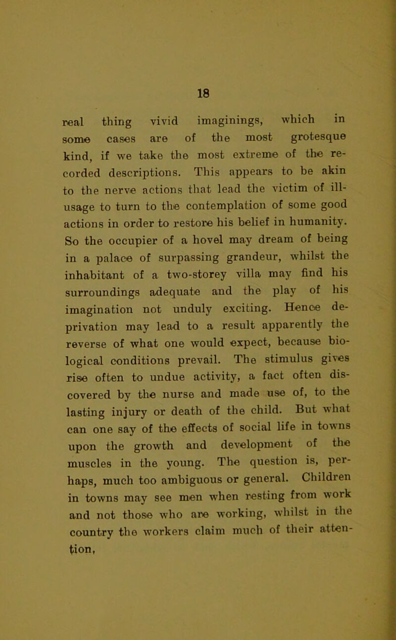 real thing vivid imaginings, which in some cases are of the most grotesque kind, if we take the most extreme of the re- corded descriptions. This appears to be akin to the nerve actions that lead the victim of ill- usage to turn to the contemplation of some good actions in order to restore his belief in humanity. So the occupier of a hovel may dream of being in a palace of surpassing grandeur, whilst the inhabitant of a two-storey villa may find his surroundings adequate and the play of his imagination not unduly exciting. Hence de- privation may lead to a result apparently the reverse of what one would expect, because bio- logical conditions prevail. The stimulus gives rise often to undue activity, a fact often dis- covered by the nurse and made use of, to the lasting injury or death of the child. But what can one say of the effects of social life in towns upon the growth and development of the muscles in the young. The question is, per- haps, much too ambiguous or general. Children in towns may see men when resting from work and not those who are working, whilst in the country the workers claim much of their atten- tion,