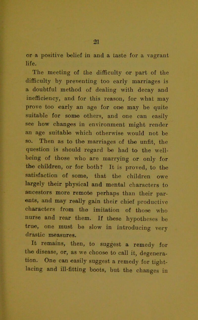 or a positive belief in and a taste for a vagrant life. The meeting of the difficulty or part of the difficulty by preventing too early marriages is a doubtful method of dealing with decay and inefficiency, and for this reason, for what may prove too early an age for one may be quite suitable for some others, and one can easily see how changes in environment might render an age suitable which otherwise would not be so. Then as to the marriages of the unfit, the question is should regard be had to the well- being of those who are marrying or only for the children, or for both? It is proved, to the satisfaction of some, that the children owe largely their physical and mental characters to ancestors more remote perhaps than their par- ents, and may really gain their chief productive characters from the imitation of those who nurse and rear them. If these hypotheses be true, one must be slow in introducing very drastic measures. It remains, then, to suggest a remedy for the disease, or, as we choose to call it, degenera- tion. One can easily suggest a remedy tor tight- lacing and ill-fitting boots, but the changes in