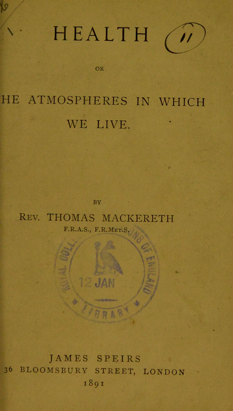 HEALTH (I/) OR HE ATMOSPHERES IN WHICH WE LIVE. BY Rev. THOMAS MACKERETH F.R.A.S., F.R.Met.S. \ . JAMES SPEIRS 36 BLOOMSBURY STREET, LONDON 1891