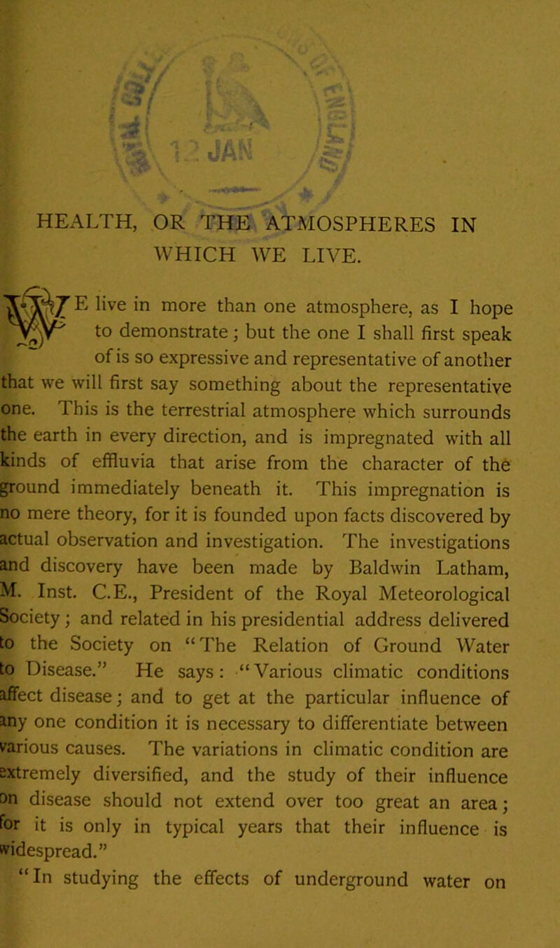 WHICH WE LIVE. E live in more than one atmosphere, as I hope to demonstrate; but the one I shall first speak of is so expressive and representative of another that we will first say something about the representative one. This is the terrestrial atmosphere which surrounds the earth in every direction, and is impregnated with all kinds of effluvia that arise from the character of th6 ground immediately beneath it. This impregnation is no mere theory, for it is founded upon facts discovered by actual observation and investigation. The investigations and discovery have been made by Baldwin Latham, M. Inst. C.E., President of the Royal Meteorological Society; and related in his presidential address delivered to the Society on “The Relation of Ground Water to Disease.” He says: “Various climatic conditions affect disease; and to get at the particular influence of any one condition it is necessary to differentiate between rarious causes. The variations in climatic condition are tttremely diversified, and the study of their influence on disease should not extend over too great an area; for it is only in typical years that their influence is widespread.” “In studying the effects of underground water on