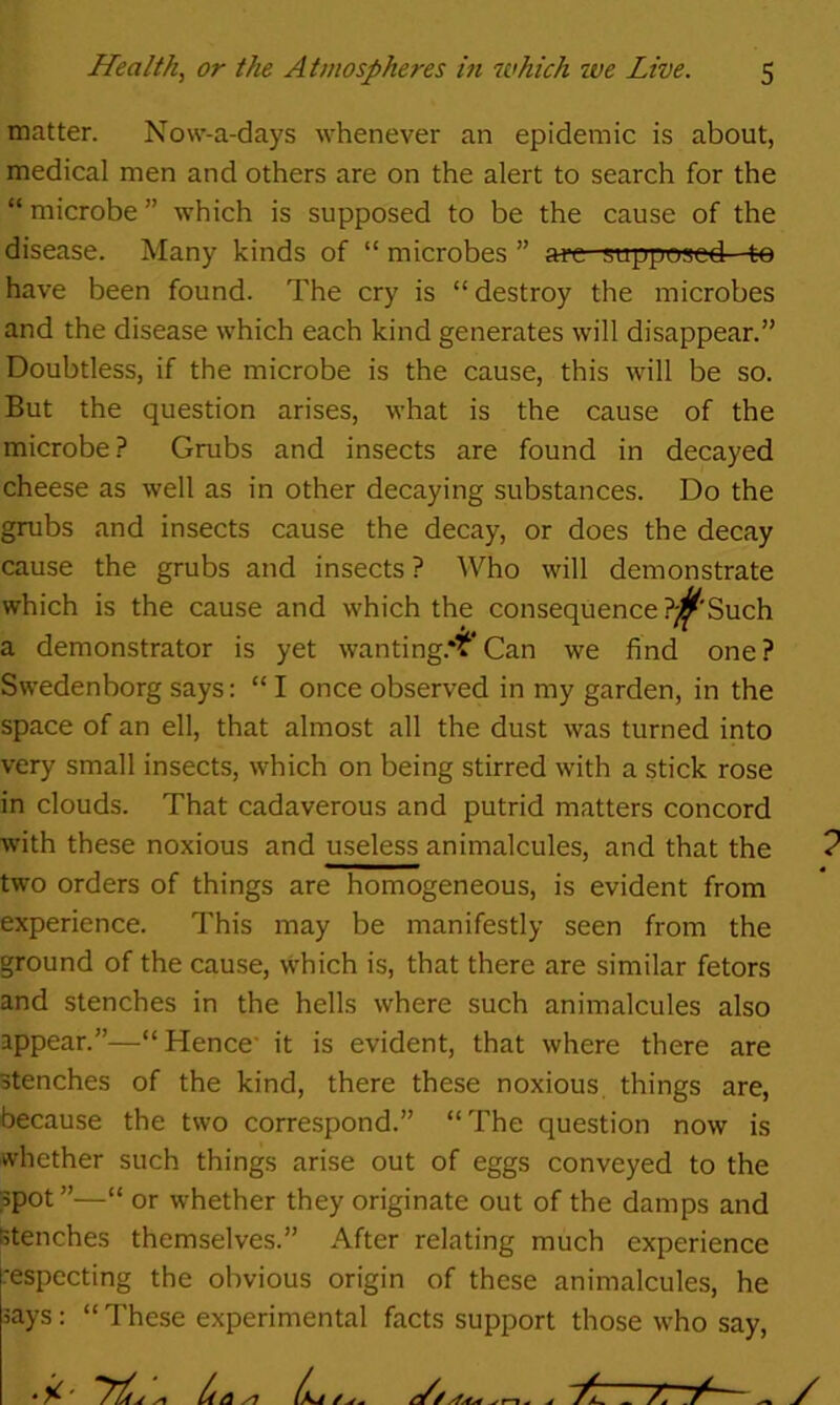 matter. Novv-a-days whenever an epidemic is about, medical men and others are on the alert to search for the “ microbe ” which is supposed to be the cause of the disease. Many kinds of “ microbes ” are supposed:- to have been found. The cry is “destroy the microbes and the disease which each kind generates will disappear.” Doubtless, if the microbe is the cause, this will be so. But the question arises, what is the cause of the microbe.? Grubs and insects are found in decayed cheese as well as in other decaying substances. Do the grubs and insects cause the decay, or does the decay cause the grubs and insects ? Who will demonstrate which is the cause and which the consequence P^'Such a demonstrator is yet wanting.*^^* Can we find one ? Swedenborg says: “ I once observed in my garden, in the space of an ell, that almost all the dust was turned into very small insects, which on being stirred with a stick rose in clouds. That cadaverous and putrid matters concord with these noxious and useless animalcules, and that the ? two orders of things are homogeneous, is evident from experience. This may be manifestly seen from the ground of the cause, which is, that there are similar fetors and stenches in the hells where such animalcules also appear.”—“ Hence’ it is evident, that where there are stenches of the kind, there these noxious things are, because the two correspond.” “The question now is whether such things arise out of eggs conveyed to the spot ”—“ or whether they originate out of the damps and stenches themselves.” After relating much experience respecting the obvious origin of these animalcules, he says: “ These experimental facts support those who say.