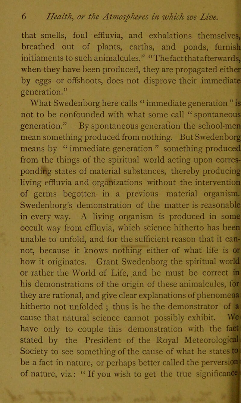 that smells, foul effluvia, and exhalations themselves, breathed out of plants, earths, and ponds, furnish initiaments to such animalcules.” “The fact that afterwards, when they have been produced, they are propagated either by eggs or offshoots, does not disprove their immediate generation.” What Swedenborg here calls “ immediate generation ” is npt to be confounded with what some call “ spontaneous generation.” By spontaneous generation the school-men mean something produced from nothing. But Swedenborg means by “ immediate generation ” something produced from the things of the spiritual world acting upon corres- ponding states of material substances, thereby producing living effluvia and organizations without the intervention of germs begotten in a previous material organism. Swedenborg’s demonstration of the matter is reasonable in every way. A living organism is produced in some occult way from effluvia, which science hitherto has been unable to unfold, and for the sufficient reason that it can- not, because it knows nothing either of what life is or how it originates. Grant Swedenborg the spiritual world or rather the World of Life, and he must be correct in his demonstrations of the origin of these animalcules, for they are rational, and give clear explanations of phenomena hitherto not unfolded ; thus is he the demonstrator of a cause that natural science cannot possibly exhibit. We have only to couple this demonstration with the facti stated by the President of the Royal Meteorologic^ Society to see something of the cause of what he states tai be a fact in nature, or perhaps better called the perversion of nature, viz.: “ If you wish to get the true significance