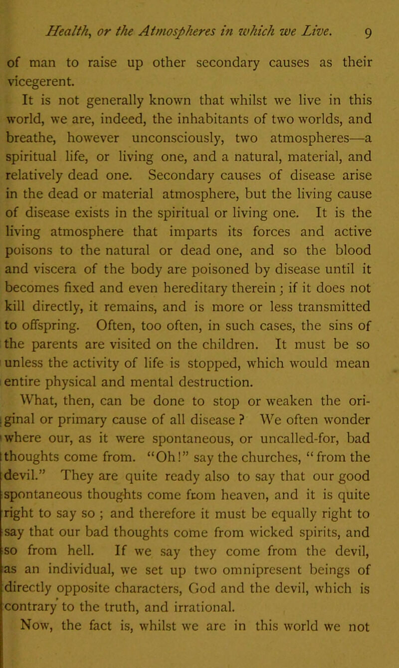 of man to raise up other secondary causes as their vicegerent. It is not generally known that whilst we live in this world, we are, indeed, the inhabitants of two worlds, and breathe, however unconsciously, two atmospheres—a spiritual life, or living one, and a natural, material, and relatively dead one. Secondary causes of disease arise in the dead or material atmosphere, but the living cause of disease exists in the spiritual or living one. It is the living atmosphere that imparts its forces and active poisons to the natural or dead one, and so the blood and viscera of the body are poisoned by disease until it becomes fixed and even hereditary therein; if it does not kill directly, it remains, and is more or less transmitted to offspring. Often, too often, in such cases, the sins of the parents are visited on the children. It must be so unless the activity of life is stopped, which would mean entire physical and mental destruction. What, then, can be done to stop or weaken the ori- [ ginal or primary cause of all disease ? We often wonder I where our, as it were spontaneous, or uncalled-for, bad [thoughts come from. “Oh!” say the churches, “from the devil.” They are quite ready also to say that our good spontaneous thoughts come from heaven, and it is quite right to say so ; and therefore it must be equally right to say that our bad thoughts corne from wicked spirits, and so from hell. If we say they come from the devil, as an individual, we set up two omnipresent beings of directly opposite characters, God and the devil, which is contrary to the truth, and irrational. Now, the fact is, whilst we are in this world we not