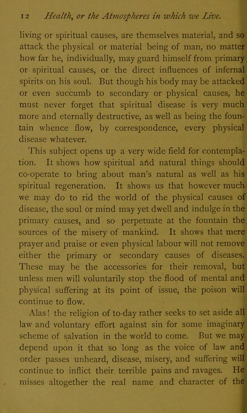 living or spiritual causes, are themselves material, and so attack the physical or material being of man, no matter how far he, individually, may guard himself from primary or spiritual causes, or the direct influences of infernal spirits on his soul. But though his body may be attacked or even succumb to secondary or physical causes, he must never forget that spiritual disease is very much more and eternally destructive, as well as being the foun- tain whence flow, by correspondence, every physical disease whatever. This subject opens up a very wide field for contempla- tion. It shows how spiritual ahd natural things should co-operate to bring about man’s natural as well as his spiritual regeneration. It shows us that however much- we may do to rid the world of the physical causes of disease, the soul or mind may yet dwell and indulge in the primary causes, and so perpetuate at the fountain the sources of the misery of mankind. It shows that mere prayer and praise or even physical labour will not remove either the primary or secondary causes of diseases. These may be the accessories for their removal, but unless men will voluntarily stop the flood of mental and physical suffering at its point of issue, the poison will continue to flow. Alas! the religion of to-day rather seeks to set aside all law and voluntary effort against sin for some imaginary scheme of salvation in the world to come. But we may depend upon it that so long as the voice of law and order passes unheard, disease, misery, and suffering will continue to inflict their terrible pains and ravages. He misses altogether the real name and character of the