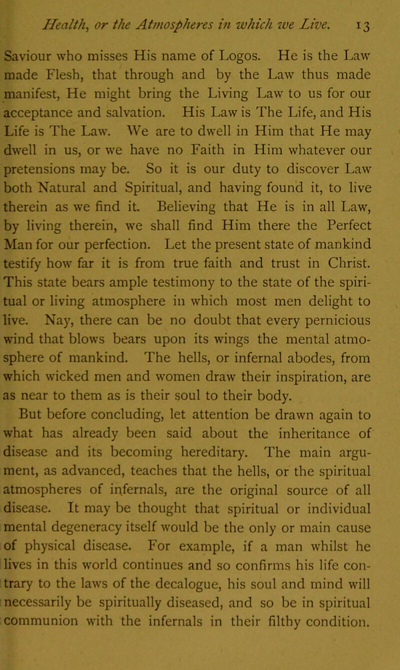 Saviour who misses His name of Logos. He is the Law made Flesh, that through and by the Law thus made manifest, He might bring the Living Law to us for our acceptance and salvation. His Law is The Life, and His Life is The Law. We are to dwell in Him that He may dwell in us, or we have no Faith in Him whatever our pretensions may be. So it is our duty to discover Law both Natural and Spiritual, and having found it, to live therein as we find it. Believing that He is in all Law, by living therein, we shall find Him there the Perfect Man for our perfection. Let the present state of mankind testify how far it is from true faith and trust in Christ. This state bears ample testimony to the state of the spiri- tual or living atmosphere in which most men delight to live. Nay, there can be no doubt that every pernicious wind that blows bears upon its wings the mental atmo- sphere of mankind. The hells, or infernal abodes, from which wicked men and women draw their inspiration, are as near to them as is their soul to their body. But before concluding, let attention be drawn again to what has already been said about the inheritance of disease and its becoming hereditary. The main argu- ment, as advanced, teaches that the hells, or the spiritual atmospheres of ir\fernals, are the original source of all disease. It may be thought that spiritual or individual mental degeneracy itself would be the only or main cause of physical disease. For example, if a man whilst he lives in this world continues and so confirms his life con- trary to the law’s of the decalogue, his soul and mind will ! necessarily be spiritually diseased, and so be in spiritual communion with the infernals in their filthy condition.