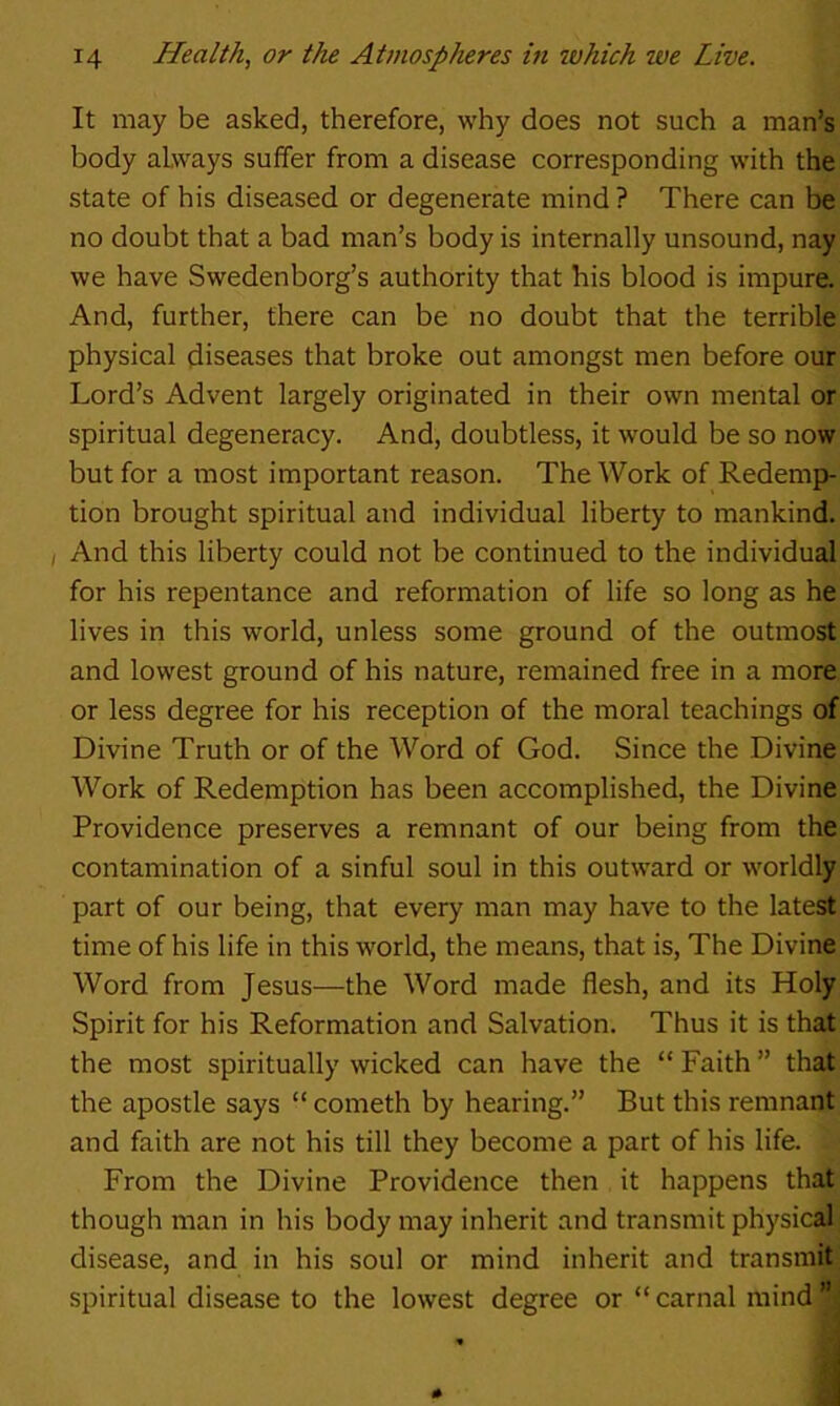 It may be asked, therefore, why does not such a man’s body always suffer from a disease corresponding with the state of his diseased or degenerate mind ? There can be no doubt that a bad man’s body is internally unsound, nay we have Swedenborg’s authority that his blood is impure. And, further, there can be no doubt that the terrible physical diseases that broke out amongst men before our Lord’s Advent largely originated in their own mental or spiritual degeneracy. And, doubtless, it would be so now but for a most important reason. The Work of Redemp- tion brought spiritual and individual liberty to mankind. I And this liberty could not be continued to the individual for his repentance and reformation of life so long as he lives in this world, unless some ground of the outmost and lowest ground of his nature, remained free in a more or less degree for his reception of the moral teachings of Divine Truth or of the Word of God. Since the Divine Work of Redemption has been accomplished, the Divine Providence preserves a remnant of our being from the contamination of a sinful soul in this outward or worldly part of our being, that every man may have to the latest time of his life in this world, the means, that is. The Divine Word from Jesus—the Word made flesh, and its Holy Spirit for his Reformation and Salvation. Thus it is that the most spiritually wicked can have the “ Faith ” that the apostle says “ cometh by hearing.” But this remnant and faith are not his till they become a part of his life. From the Divine Providence then it happens that though man in his body may inherit and transmit physical disease, and in his soul or mind inherit and transmit spiritual disease to the lowest degree or “carnal mind”