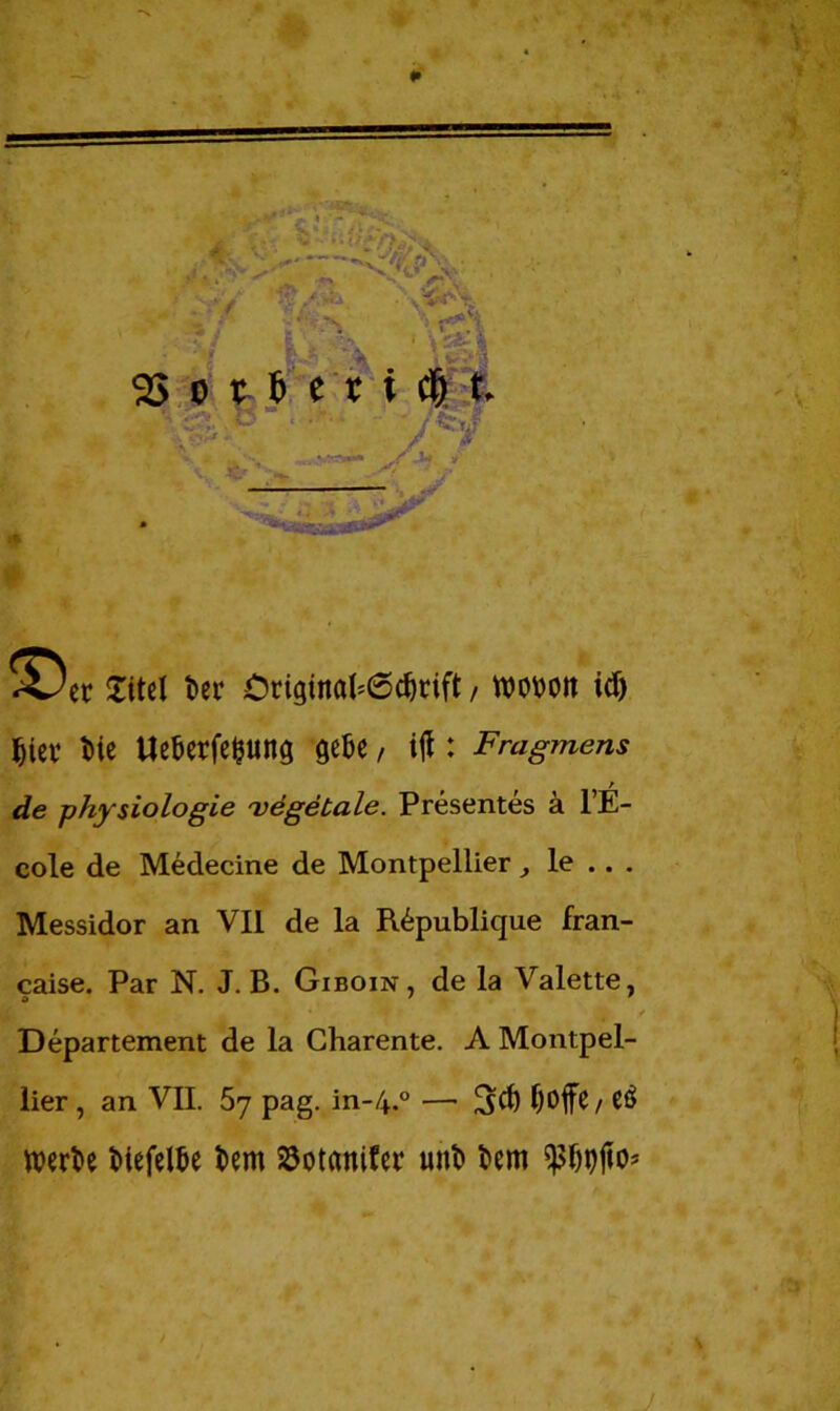 2ttel ter Criginah6cf)rift, woton icf) §iev t>ie Uefcerfefcung gefce, ijl : Fragmens / de physiologie 'vegetale. Presentes ä l’E- cole de Medecine de Montpellier, le .. . Messidor an VII de la R6publique fran- caise. Par N. J. B. Giboin, de la Valette, Departement de la Charente. A Montpel- lier , an VII. 57 pag. in-/+.° — fjoffß, CÖ werte tiefelte tem SSotcmifer unt tem