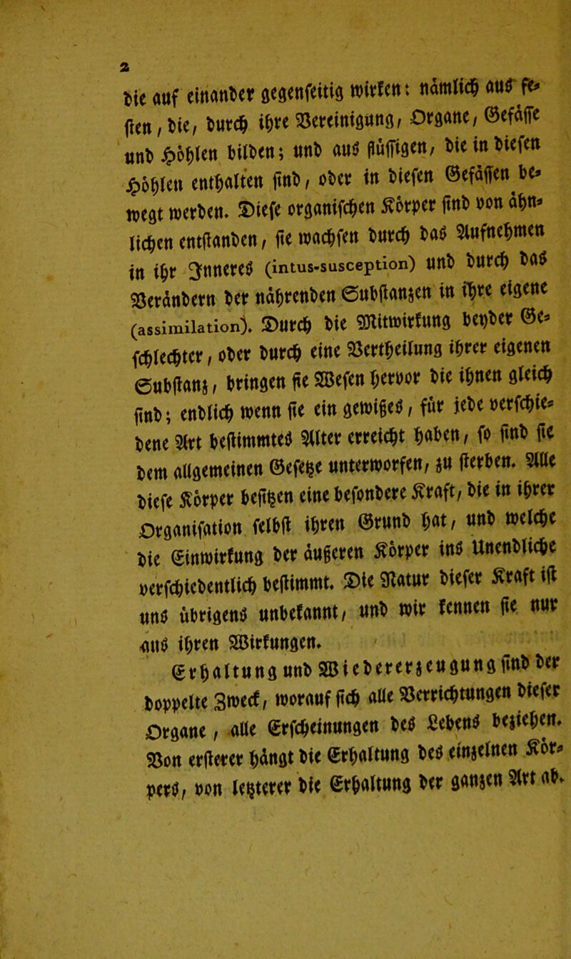 tic auf einander gegenfeitig wirfen: nämlich au$fr flcn , bie, ^utd^ ihre Söerciniöuttß/ Organe/ ©efdffe unt» £6hlen l?Ut>cn; unt> aus püffigen, bie in tiefen jpd^len enthalten finb, obev in tiefen ©efdffen be» west werben, ©iefe organifchen Sorper pnb non ahn* liefen entfianben, fte warfen burch ba$ Slufnehmen in ihr inneres (intus-susception) nnb burch bas Söerdnbern ber ndhrenben ©ubtfansen in i^re eigene (assimiiation). 2>urch bie SKitwirfung bepber ©c* Rechter, ober burch eine Verkeilung ihrer eigenen ©nblians, bringen pe SBefen Jerwr bie ihnen gleich jtnb; enblich wenn fte ein gewifjetf, für jebe »erfchie* bene 5(rt beflimmteS 2Uter erreicht haben, fo fmb ftc *em augemeinen ®efe$e unterworfen, ju fierben. 5iUe biefe Äorper befi^en eine befonbere £raft, bie in ihrer Drganifation felbü ih«« wclc^c bie ©inwirfung ber duperen Körper ins Unenbliche yerfchiebentUch beflimmt. £>le Statur biefer £raft id unb übrigens unbefannt, unb wir fennen de nur <utS ihre« SJBirfungen. ©rfjaltung unb 2Biebererjeugungiinb ber hoppelte 3wecf, worauf fich aüe Verrichtungen biefer Organe, aUe ©rfcheinungen beS Sebent begehen. 58on erderer hdngt bie ©rhattung beS einjelnen £or* perb, non legerer bie ©rhaltung ber gansen ?lrt ab»