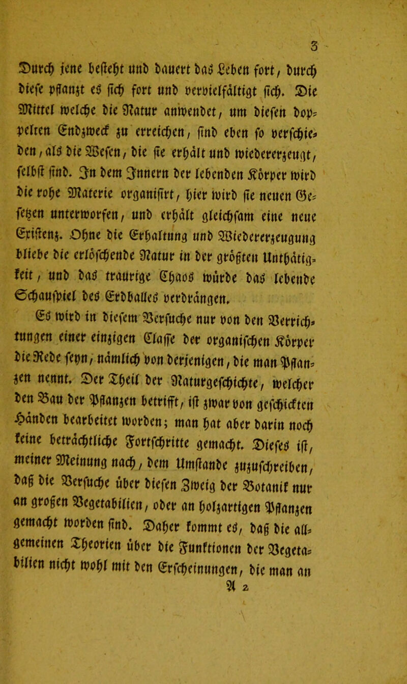 ©urcb jene befielt unb bäum bat; Beben fort, bitreb biefe pflanjt e$ ßcb fort utib oertneifdltigt fteb. ©ie SDTtttcr welche bte 9?atur anmenbet, um biefen bop* peltctt (Enbjmecf $u meiern / finb eben fo oerfebie* ben,ai<i bieSBefen, bte fte erhält unb miebererjeugt, felbf? ftnb. 3n bem Innern bet? lebenben Körper rnirb bie robe 9J?aterie orßöntftrt, hier hnrb fte neuen ©e^ fe^en untermorfen, unb erbdit gieiebfam eine neue Spifien§. Ohne bte (ßrbartung unb SBiebererjeugung Hiebe bie eriöfebenbe 9fatur in bet* größten Unt&dtig* feit, unb batf traurige (fbaoö mürbe bat» lebettbe ©ebaufoiei betf grbballed oerbrdngen. (£ö roitb in biefem iBerfucbe nur non bett SBerricb* tungen einer einzigen (Haffe ber organifeben Körper bie ftebe ferm, ndmiid) non berjenigen, bie man 9Jßam jen nennt. ©erXb^f ber 9?aturgefcbicbte, mefeber bett 33au ber ^ßanjen betrifft, ifi jmarbon gefebieften 4>dnben bearbeitet ntorben; man bat aber barin noch feine betrdebtiiebe ^ortfebritte gemacht. ©iefetf iff, meiner Meinung nach, bem Umffanbe au$ufd)reiben, baß bie SSerfudße über biefen Smeig ber Sotanif nur an großen SJegetabifien, ober an bösartigen $ßan$en gemacht roorben ßnb. ©aber fommt etf, baß bie aß* gemeinen Xbmiett über bte frunftionett ber Vegeta* bilien nicht mobi mit ben Gtrfcbetnttngen, bie man an 9( 2