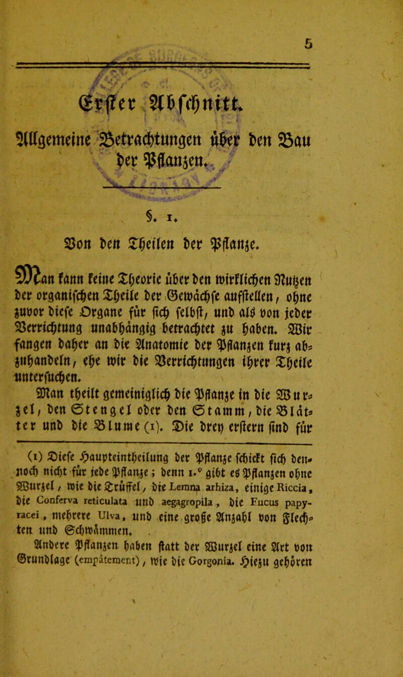 grtfer 5Cfeftfjnitk gemeine Betrachtungen ufcer hett Sau her ^Pflansen* §. !♦ Von 5en feilen 5er $ftonje. 502an fann feine Xheoric über ben wirflichen STCuhen 5er organifd^ett XI>eile 5er ©ewächfe auffletten, oinc jtwor 5iefe Organe für fid^ felbfl, un5 alü non jeber Verrichtung unabhängig betrachtet $u haben. 2Bir fangen baher an 5ie Anatomie 5er ^flanjen furj ab* juhanbefn, ehe wir 5ie Verrichtungen ihrer Xheile unterfuchen. 9Han theilt gemeiniglich 5ie $flan$e in 5ie SB u r* jel; ben ©tengel ober ben ©tamm, bie Vlät* ter unb bie Vlume (i). X>ie bret) erfiern ftnb für (i) Sbiefe £aupteintheilung bet febieft ftcb beit* noch nicht für jebe <pffanje; benn i.® gibt eöipflanjen ohne SEßurjel / wie bie Druffel, bteLemna arhiza, einige Riccia, bie Conferva reticulata unb aegagropila , bie Fucus papy- racei, mehrere uiva, unb eine groge Stnjahl »on gledj* ten unb ©ebroümmen. Sinbere «PfTanjen haben flatt ber SOBurjel eine 2trt oott ©rnnblage (emfäteraent), »rie bie Gorgonia. -Oieju gehören
