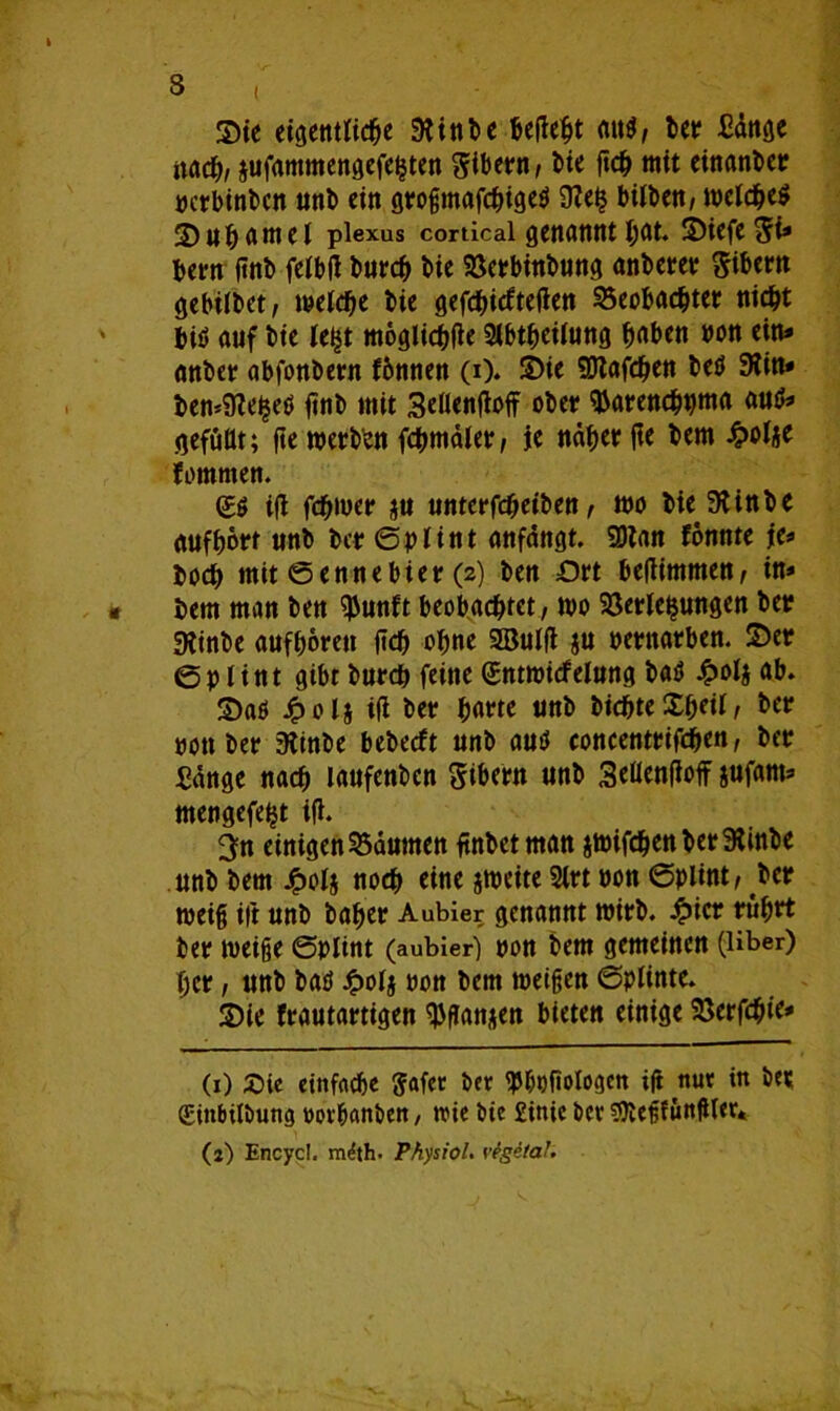 Sie eigentliche 91 in De beßeht mW, her XBdnge nach, jufammengefehten Bibern, hte ftch mit einanber rerbinhen ttnb ein gro§mafchtgc^ 9?e$ büben/ tbelcheö 2)uhamel plexus cordcai genanntst, SiefeSi* bern (tnb felbß burch Me Verbinbung anberer Bibern gebilbet, meiere bie gefchiefteßen Beobachter nicht biö auf bie lei^t möglichße Slbtheilung haben bon ein* anber abfonbern fbnnen (i). Sie SDtafdjen beö 9tin* ben^e^eö finb mit 3eßenßoff ober tyarenchpma autf* gefußt; fte werben fchmäler, je näher ße bem £oIje fommen. (£.$ iß fchwer ju unterfcheiben, wo bie^ fÄinb e auf hört unb ber Splint anfängt. SDtnn fonnte je* hoch mit Sennebier (2) ben £)rt beßimmen, in* bem man ben $unft beobachtet, wo Verlegungen ber 9Jinbe aufhorett ftd) ohne 9Bulß ju bewarben. Ser 6p lint gibt bureb feine (Sntwicfelung batf £olj ab. Saö Jpol* iß ber harte unb bichteXfKilx ber ponber 9linbe bebeeft unb uutf concentrifchen, ber Sänge nach laufenben Sibern unb Seßenßoff jufarn* mengefeijt iß. 3?n einigenBäumen ßnbet man jwifchenberSlinbe unb bem £olj noch eine jweite Slrt pon (Splint, ber weiß iß unb baher Aubier genannt wirb, £ier rührt ber weiße Splint (aubier-) pon bem gemeinen (Uber) her, unb baö £olj pon bem weißen Splinte. Sie frautartigen $ßnnjen bieten einige Verfchie* (1) Sie einfache ftafer ber <p&t)ßologcn iß nur in ber (Einbilbung worbanben, ivie bie £inie ber SOleßfunßler*