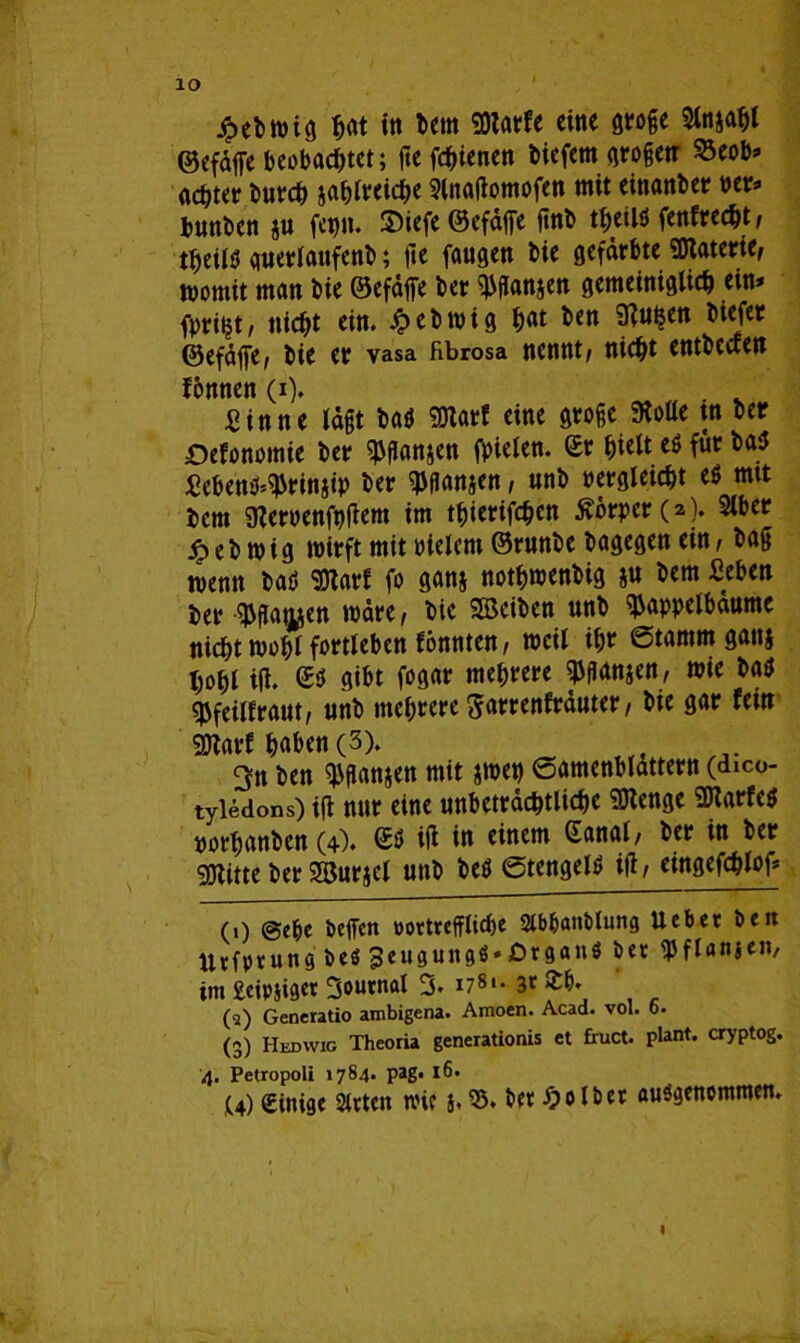IO £ebwig $«t ftt betn 50larfc eine groge 9ln&ahl ©efaffe beobachtet; fte fchienen biefem großen 23eob» achter burch jahlreiche Slnaßomofen mit einanber per» bunben $u fepn. SDiefe ©efäße finb theilö (entrecht / theilö guerlaufenb; jie faugen bie gefärbte Materie, womit man bie ©efäjfe ber ^ßanjen gemeiniglich ein» fpri^t/ nicht ein. Jpebmig h<*t ^cn ü?uhen biefer ©efäffe, bie er vasa fibrosa nennt/ nicht entbecten fonnen (i). Sinne lägt bau SJlarf eine große «Rolle tn ber Ökonomie ber ^ganjen fpielen. (£r hielt eö für bas Scben^rinjip ber ^gansen, nnb vergleicht e$ mit bent üZeroenfußem im thierifchen 5vorper(2). Slber jp e b m i g wirft mit vielem ©runbe bagegen ein, bag wenn baö SOlarf fo ganj nothwenbig $u bem «eben ber $gat^en wäre/ bie SBeiben unb H3appelbaume nicht rnohl fortleben fönnten/ weil ihr ©tamm gans hohl iß. gibt fogar mehrere ^ganjen, wie baö «Pfeilfrant/ unb mehrere garrenfräuter / bie gar fein SWarf haben (3). 3n ben ^ganjen mit jmen ©amenblattetn (dico- tyledons) iß nur eine unbeträchtliche SDtenge SKarfetf porhanben (4). iß in einem Sana!, ber in ber gjtitte ber Söurjel unb beö ©tengelt» iß/ eingefchlof» (1) ©ehe beffen vortreffliche 2lbbanblun<j Ueber ben Urfprung be$ 3eusun9ö»£)rgantf ber fJJflanjeu/ im £eip§i9«r 3ournal 3* i78** 3* (2) Generatio ambigena. Amoen. Acad. vol. 6. (3) Hedwig Theoria generationis et fruct. plant, cryptog. 4. Petropoli 17S4. pag. 16. U) Sims« Steten wie j. 33. ber Wölber ausgenommen. I