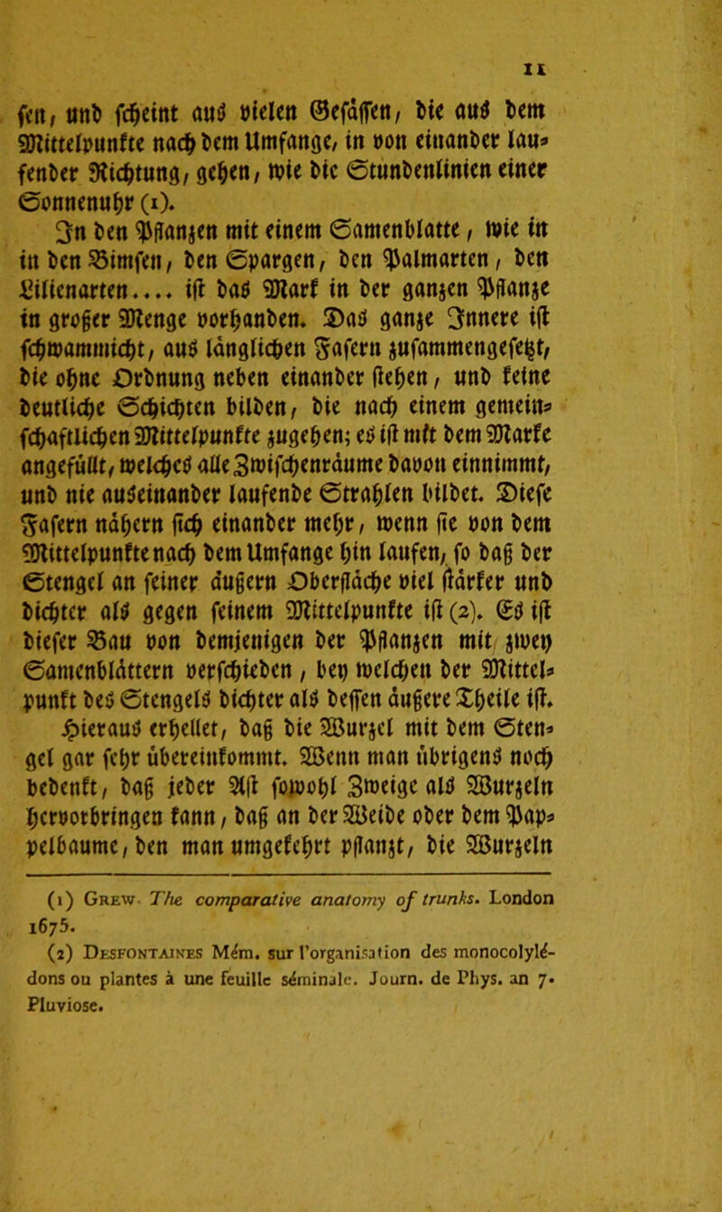 feit, unb f#eint auß bielen ®efdflTen, bie auß bem «Diittelpunfte na# bem Umfange, in bott einanber lau* fenber 9ü#tung, geben, wie bie ©tunbenlinien einer ©onnenubr (i). 3n ben Jansen mit einem (Samenblatte, wie tu in ben Söimfen, ben©pargen, ben ^almartcn, bett Eigenarten.... iß baß «Dtarf in ber ganjen ^ffanje tn großer 2Kenge borbanben. ©aß ganje innere iß f#wammi#t, auß ldngli#en Wafern jufammengefe^t, bie ebne Orbnung neben einanber ßeben, unb feine beutli#e ©#i#ten bilben, bie na# einem gemein* f#aftU#en 3KitteIpunfte jugeben; eß iß mit bem SDtarfe angefüüt, wei#eß aüe3wif#entdume babon einnimmt, unb nie außeittanber laufenbe ©tragen bilbet. ©iefe ^afern ndbern ft# einanber mehr, wenn ße bon bem ^Dtittelpunftena# bem Umfange bin laufen, fo bag ber ©tengel an feiner a’ußern £>berßd#e biel ßdrfer unb bi#tcr alß gegen feinem DJlitteipunfte iß (2). (£ß iß biefer SBau bon bemjenigen ber ^ganjen mit jwet) ©amcnbldttern berf#iebcn , bet) wel#ett ber Mittel* punft beß ©tengeiß bi#ter alß befien äußere Xbeile iß, Jpierauß erhellet, bag bie SBurjel mit bem ©ten* gel gar fct>r übeteitifommt. SBentt man übrigens? no# bebenft, bag jeber 3tß fowobl Smetgc alß Söurjeln berbotbringen fann, bag an ber&kibe ober bem^ap* pe!baume,ben manumgefebrt pflanjt, bie SBurjeln (1) Grew The comparalive anatomy of trunks. London 1675. (2) Desfontaines sur l’organisation des monocolyM- donsou plantes ä une feuillc s&ninale. Journ. de Phys. an 7- Pluviose.