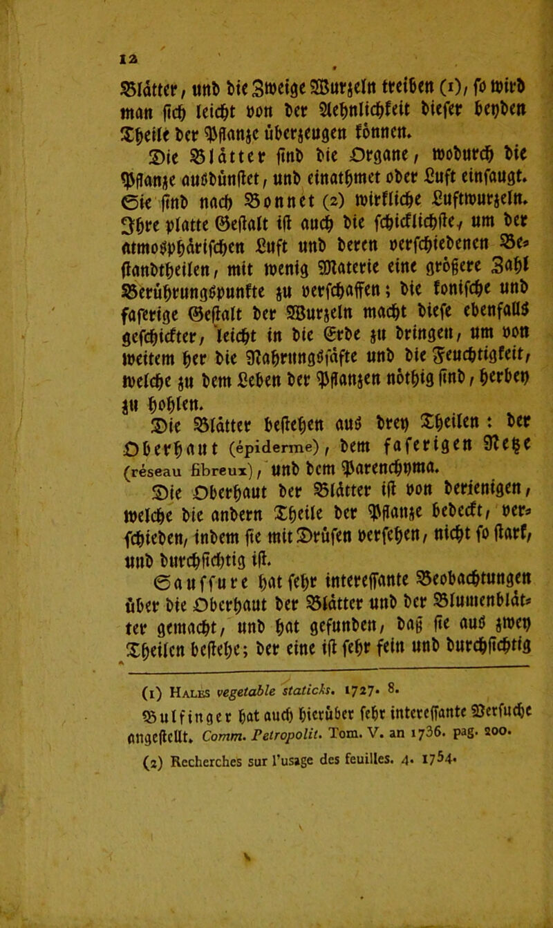 Blätter, unt Me Sweige SGBurjertt treiben (0, fo tt)irö «tan ßcb leidet »an t>er 2lc^nlid)feit tiefer testen Xbeile ter $ßan$e «bezeugen fönnen. ©ie Blatter ßnt tie Organe, woburd) Me tyftonje außbünßet, «nt einatfjmet ober ßuft einfaugt. eie ßnt nach bannet (2) wirtliche £uftwurjeln. 3bre Matte ©eßalt iß auch tie fchidlicbßey um be* «tmospbärifcben Stift «nt teren »erfd)iebencn Be* ßanttMUe« t mit wenig Materie eine größere 3af)l S3erü^rungt?punfte $u »erfd&affen; tie fonifdte «nt faferige ©eßalt ter SSnrjeln macht tiefe ebenfalls gefehlter, leicht in tie erbe j« bringen, «m »an weitem bet* Me Sfabrungßfäfte «nt tie Seucbtigfeit, welche $u tem ßeben ter ^ßanjen notbig (mb 1 berbe« 2« bablen. S)ie Blatter beßeben auß tret) Steilen t ter £)berb«»t (epiderme)f tem faferigen SRejjse (reseau fibreux) , «nt tem $arencbt)m«. Sie Oberbaut ter Blätter iß »an terienigen, welche tie antern Xbeile ter ^ffanje bebedt, »er* febiebe«/ intern ße mit Prüfen »erfeben, nicht fa ßarf, «nt t«rcbßd)tig iß. ©auffure batfebr intereffante Beobachtungen über tie Oberbaut ter Blatter «nt ter Blumenblatt ter gemacht/ «nt but gefunten/ baff ße auö jweij Xßeilcn beßebc; ter eine iß feb* fein «nt b«rd)ßcbtig (1) Hales vegetable staticks. 1727« 8. Bulfinger bat auch hierüber febr intereffante Söerfucbe gngcßcllt* Comm. Metropolit• Tom. V. an 1736. pag. äoo. (2) Rccherches sur l’usage des feuilles. 4. 1754*