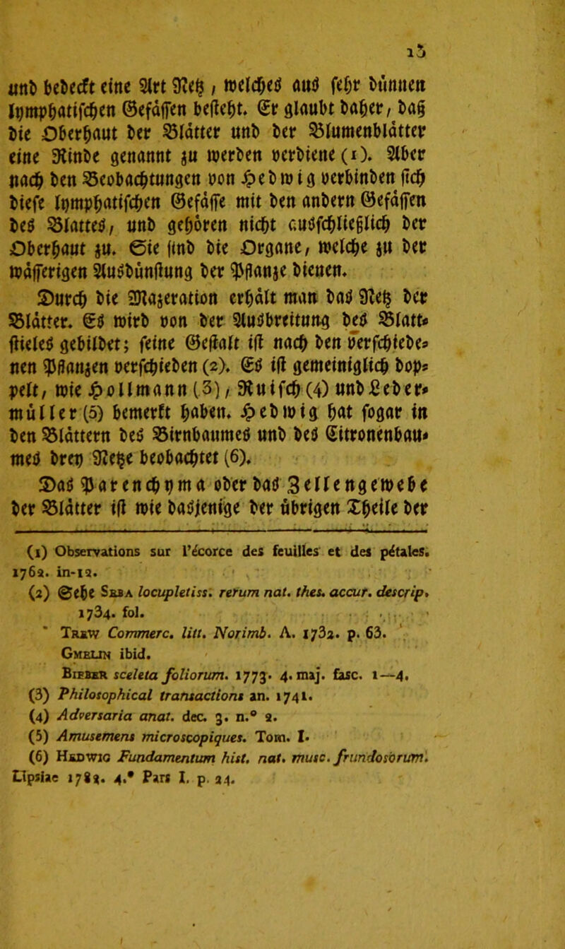 i5 anb bet>ecft eine 2lrt 9?eh , welches aus febt fcümieit Igmpbatifcben ©efdffen befielt. (£r glaubt habet?/ ba§ hie Oberbaut her Blätter unh her Blumenblätter eine Slinhe genannt ju werben »erhielte (O. Slber Itacb hen Beobachtungen »on £ebwig »erbinben jtd) hiefe Ipmpbatifcben ©efäffe mit hen anhern ©efäffen be$ Blattes, unh geboren nicht auSfcbliefjlicb her Oberbaut ju. 0ie fmb hie Organe, welche su her wäfferigen SluSbüntfung her ^flanje bienen. S)urch hie Sttajeration erhält matt baS 9?eh her Blätter. €S wirb »on her SluSbreituttg bes Blatt« flicleö gebilhvt; feine ©efialt i|i nach hen »'erfchiehe« nen $flan$en »erfchiehen (2). (SS iß gemeiniglich hop« pelt, wie £ollmann (3), Diuifcb (4) unhßeher* müller(5) bemerft haben, Jpebwig bat fogar in hen Blättern beS Birnbaumes unh bes Sitronenbau* meS hrep SJehe beobachtet (6), 3)aS gjar enehpma ober had 3eilengewebe her Blätter i|i wie baSjenige her übrigen Xbeile her (1) Observations sur l’ecorce des feuilles et des p&aleS. 176a. in-ia. (2) ©ehe Seba locupletiss. rerum nat. thes. accur. descrip. 1734. fol. . : . . • Trsw Cornmerc. litt. Norimb. A. 1733. p. 63. Gmelin ibid. Bieber sceleta foliorum. 1773. 4- maj« &sc. 1—4. (3) Philosophical traruactioni an. 1741. (4) Adversaria anal. dec. 3. n.° a. (5) Amüsement microscopiques. Tom. I* (6) Hedwig Fundamentum hist. nat. muss, frundosbrum. LIpsiae 1783. 4.* Pars I. p. 34.