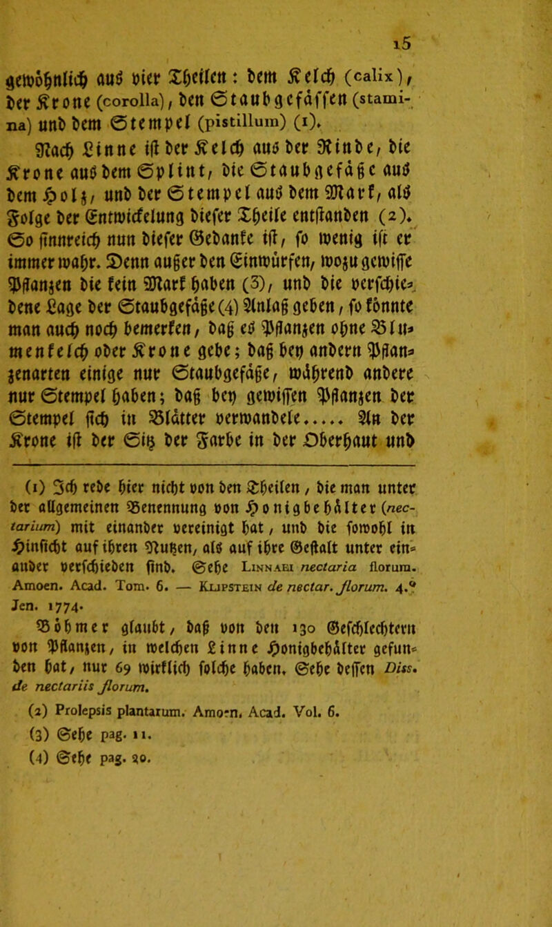 gewöhnlich auö vier X&eilen: bem tfelcb (calix), Uv tfrone (corolia), l>ctt Staub gcfaffen (stami- na) uni) bem Stempel (pistiiium) (i). SRacf) Sinne iß bet? ßeld) au* bet SKittbe, bie £pone autfbem Splint, bie Staubgefäße aut? bem Jpolj, unb ber Stempel aut» betn 9JIaff, alt* Sorge ber gntwicfelung biefee Xbeile entßanben (2). So ßnneeich nun biefep ©ebanfe iß, fo wenig ift ep immeewabr. Xenn außeeben Gsinwüefen, wojugewiffe $ßan$en bie fein 9Raef haben (3), unb bie peefebie* bene Sage bee Staubgefäße (4) Slnlaß geben, fo fonnte man auch noch bemerfen, baß eü ^flanjen ohne 25 lu* menfelcb obep Grotte gebe; baß bep anbeptt $ßan=> jenarten einige nup Staubgefäße, wdfjpenb anbepe uup Stempel haben; baß bet) gewiffen ^ßanjen bep Stempel ßd) in 23ldttee oeewanbele,.... 2ln bep Ärone iß bep Sijj bep Sapbe in bep Dbepbaut unb (1) 3$ tebe hier niebt von ben £beilen, bie man untee btt allgemeinen Benennung von Jponigbebdlter (nec- tarium) mit einanbft vereinigt bat, unb bie foroobl in £in|tcbt auf ihren sftußen, alö auf ihre ©eßalt unter ein» ttUber vetfebieben ßnb. ©ehe Linnaei nectaria florura. Amoen. Acad. Tom. 6. — Kufstein de nectar. Jlorum. 4.Q Jen. 1774. 55 ob me r glaubt/ baß von beit 130 ©efdjledjtew von UJflanjen, in welchen Sinne Jponigbebdrter gefun» ben bat/ nur 69 wirtlich fotdje haben, ©ehe beffen Dits. de nectariis Jlorum. (2) Prolepsis plantarum. Amorn. Acad. Vol. 6. (3) ©ehe pag-11. (4) ©ehe pag. 30.