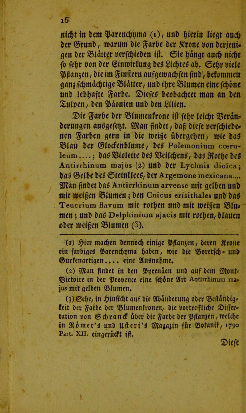 nicht ttt Dem ^arenchtjma (0/ unb beritt liegt auc^ Der ©runb, warum Die Sarbe Der ftrone twn berjeni* gen Der Rätter oerfchicben i(i. Sie hängt auch nicht fo fehr oon Der Sinwirlung be$ {Hchtetf ab. ©ehr »tele Kattien / Die im Sinftern aufgewachfen ftnb, befommett ganjfchwächtige Blätter, unD ihre Blumen eine fc^otic unb lebhafte ^arbe. ©iefctf beobachtet man an Den £uipen/ Den Päonien unD Den ßiiien. ©ie $arbe Der 23lumenfrone i(t feljr leicht 23erans Derungen auögefe^t. SDtati ftnDet, Dag Diefe »erfchieDe# nen Farben gern in Die weige übergehen, wie Datf 23laU Der ©lOCfenblUtne^ DeO Polemonium coeru- leum....; Da$ Söiolette Deü Söeilchentf / batf 9fothe Detf Antirrhinum majus (2) UttD Der Lyclmis dioxca; Daö (Selbe Detf ©teinficetf/ Der Argemone mexicana.... SJlan ftnDet ba$ Antirrhinum arvense mit gelben UttD mit weigen 35»umen; Den Cnicus erisithales unD Da$ Teucrium flayum mit rothen unb mit weigert 231U* men; unD Datf Deiphinium ajacis mit rothen, blauen ober weigen Ultimen (3). (1) Jf>ier machen Dennoch einige fPflanjen, Deren Ärone ein farbiges fparencbpma haben, roie Die Soretfcb* unD ©urfenartigen.... eine 2lu$nahme. (2) sföan ftnDet in Den beenden unD auf Dem SÄonfr Sßictoire in Der ^Provence eine fWbne 2(rt Antirrhinum ma- jus mit gelben 93lumen. (3) ©ehe, in Jpinfidjt auf Die SCbaitDerung ober 35eftünbig<> feit Der 5arbe Der 35lumcnfronen, Die vortreffliche Siifer» tation von ©ehr an cf über Die Jarbe Der fJJflanjen,roclcbc in Stomer’ö unD Ufieri’S DJlagajin für ©otanif,1790 Part. xii. cingerüeft iff, ©iefc