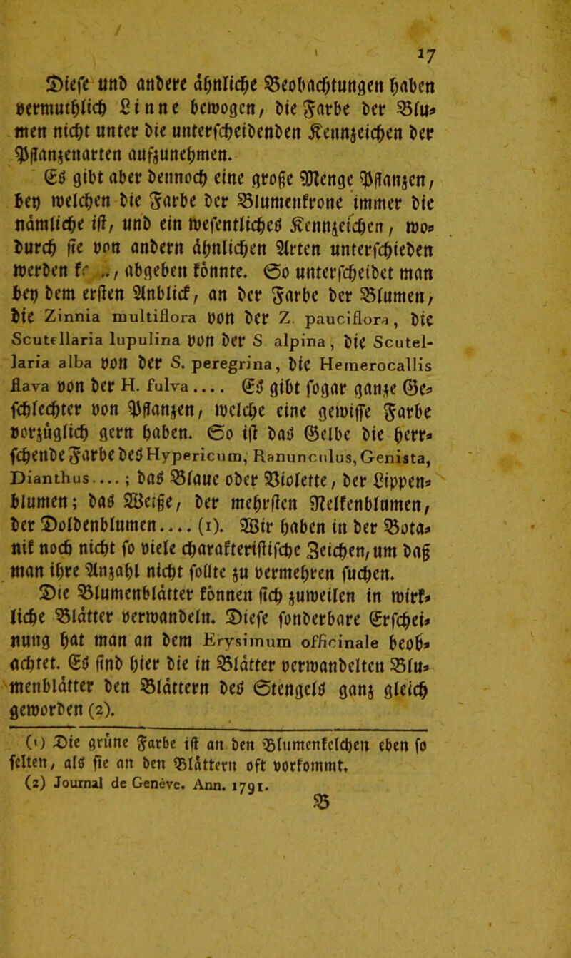 ' *7 3)iefe unb anbere ähnliche 35cobacf>e«ttAcn »ermutblich Sinne bewogen, bie^arbe ber Blu» men ntcf?t unter Me uttterfcgeibenben ßennjeichen ber $gan$ettarten aufjunehmen. (£ö gibt aber bennoch eine groge 9Jlenge ^gattjen, bet) meieren bie Sarbe ber Blumenfrone immer bic nämliche i|f, unb ein wefentlichetf Äennjefchen, wo* burch ge pnn anbern ähnlichen 5lrten unterfchieben Werben fr abgeben fonnte. @o unterfcheibct man bet) bem erden Slnblicf, an ber Sarbe ber Blumen, bie Zinnia multiflora pon ber Z pauciflora , bie Scutfllaria lupulina pOtt bet* S alpina, bie Scutel- laria alba POtt ber S. peregrina, bie Hemerocallis flava pon ber H. fulva — (£$ gibt fogar gan*e @e* fchlechter pon ^ganjen, welche eine gewiffe jarbe »crjüglich gern haben. @o ig batf (Selbe bie herr» fchettbe^arbe bet» Hypericum, Ranunculus, Genista, Dianthus....; baö Blaue ober Violette, ber Sippen* blumen; baö Sage, ber mebrgen Steifenblumen, ber Solbenblumen.... (i). Sir haben in ber Bota» nif noch nicht fo Piele charafterigifcbc 3eichen,um bag man ihre ‘Sln^ahl nicht folite ju permehren fud&ett. S)ie Blumenblätter fonnen geh zuweilen in wirf» liehe Blätter perwanbeltt. 2)iefe fonberbare (Jrfchei* nuttg hat man an bem Erysimum offidnale beob» achtet. (£$ gnb hier bie in Blätter pcrwattbelten Blu» menblätter ben Blättern bet) (Stengeltf ganj gleich geworben (2). 0) 3>te grüne 5<*rbe tft an ben Blumcnfclcbcit eben fo feiten, alö ge an ben Blättern oft »orfommt» (2) Journal de Geneve. Ann. 1791. B