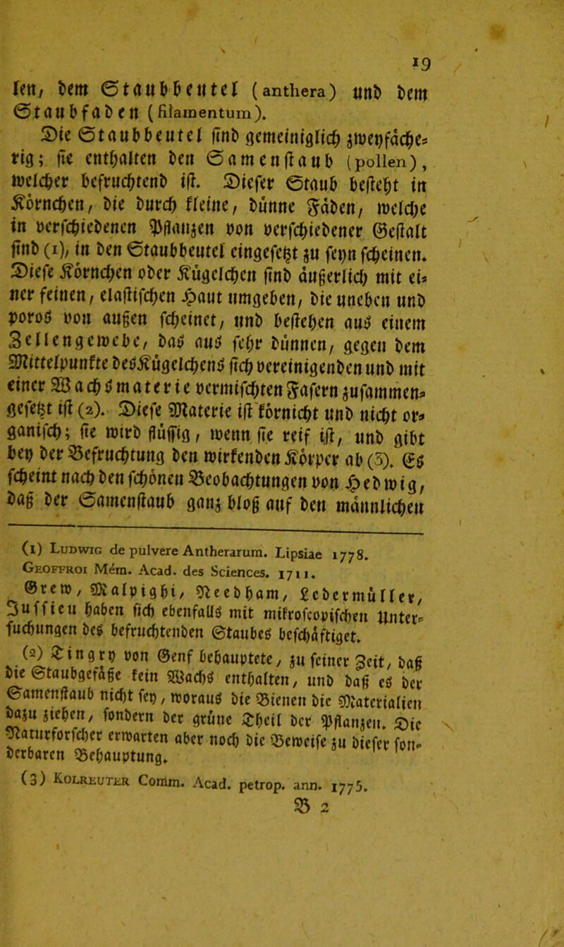 *9 iett, bem ©taubteilte! (anthera) unb tem ©taubfabCtt (fiiainentum). S)ie (Strt«t>beutel fent) gemeiniglich $menfache* tig; fie enthalten ben ©amen(taub (poiien), weicher bcfruchtenb ift. liefet: ©taub befiehl in Hörnchen, bie burch fieine, turnte gaben, meiche in nerfchiebencn $ßanjen oon uerfchiebener ©efialt ftnb (i), in ben ©taubbeutei cingefefct ju feqn feheinen. S)iefe Hörnchen ober Äugelten (inb äußerlich mit ei* ner feinen, elaflifchen £aut umgeben, bieuneben unb poroö non außen fcheinet, unb begehen auü einem Sellengeroebe, batf aus fehr bunnett, gegen bem Sßlittelputtfte beStfügelchem» geh ocreinigenben unb mit einer SB a ch $ m a t e r i e oermifchten gafern jufammen^ gefegt ifi (2). 2>iefe Materie ifi fornicht unb nicht or* ganifch; üe toirb flüfiiig, wenn fie reif tfl, unb gibt ben ber Befruchtung ben roirfenben ferner ab (5), (t$ fcheint nach ben fchönen Beobachtungen non £ eb 10 i g, baß ber ©amentfaub ganj bloß auf ben mannlicheu (1) Ludwig de pulvere Antherarum. Lipsiae 1778. Geoffroi Mem. Acad. des Sciences. 1711. ©reto ; sJSalpigbi/ sfteebham, Scbeemullev/ Suffieu haben fich ebenfalls mit mifrofcopifchen unter- fuebungen be$ befrudßtenben ©taubcö befebaftiget. (2) £ingrp ron ©enf behauptete/ ju feiner Seit/ baß bie ©taubgefife fein SfcacbS enthalten/ unb baß es ber ©amenßaub nicht fet), morauS bie Bienen bie SDtaterialien öaju jtehen/ fonbern ber grüne Xheil ber «pflanjeit. £)ic Staturforfeber ermatten aber noch Die Bemeife ju biefer fort* berbaren Behauptung. 1 1 (3) Kolreuter Comm. Acad. petrop. ann. 1775.