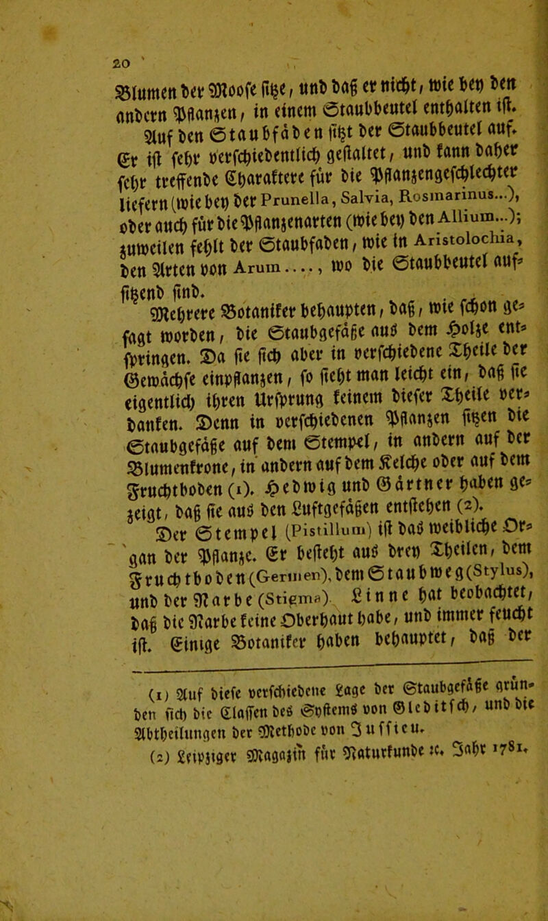 Blumen Der Woofe fi^e, unb Dag er titelt, wie bet) De« anDcvn $gan*en, in einem ©taubbeutel enthalten i(t. 3iuf Den ©taubfaben fftjt Der ©taubbeutel auf» @r ig febv tferfc&icbentlich gegaltet , uttD fann Daher fchr treffenbe Sharaftere für Die ^ganjengefchlechter liefern (.Wiebe« Der Pruneila, Salvia, Rosmarinus...), ober auch für Die $gan$enarten (Wie bet) Den Ailium...); zuweilen fehlt Der ©taubfaDen, wie in Aristoiochm Den Wirten bon Arum —, wo Die ©taubbeutel auf- jtfeenD gnb. . We&rere 95otanifer behaupten, Dag, wie fchon ge» faat worben, Die ©taubgefaße autf Dem £olje ent» fprinaen. 2>a ge geh aber in perfchiebenc Xf)cilc Der ©ewächfe einpßanjen, fo geht man leicht ein, Dag «e eigentlich ifjrcn Urfprung feinem Diefer Xheile »er» hänfen. 2)enn in pcrfchiebcnen ^ßanjen g«en Dte ©taubgefaße auf Dem ©tempel, in anDern auf Der Söiumenfrone, in anDern auf Dem Ädrige ober auf Dem gruchtboben (0. JpeDwig unD ©ärtner hüben ge» jeigt, Dag ge auö Den Suftgefdgen entgehen (2). S)er ©tempel (Pistiiiua») igDa# weibliche Or» aan Der $ganj|c. £r begeht aus! bre» Xheilen, Dem ^ruchtboben (Germen), Dem © t a U b w e g (Stylus), unb Der 9?arbe (Stiem*) Sinne hat beobachtet, Dag Die 9?arbefeine Oberhaut habe, unb immer feucht ig. Einige 23otamfcr haben behauptet, Dag Der (1) Stuf biefe »etfehtebene £agc Der (Staubgefäße grün» Den fiel) bic eiaffen bcö »Spftcmö »on ©Ubitfch, unb Dte Stttgeilungen ber 53tetf)obc von 3ufficu. (2) £?tpjiget Wagajtn für giaturfunbe »* Sage ,7Sl»