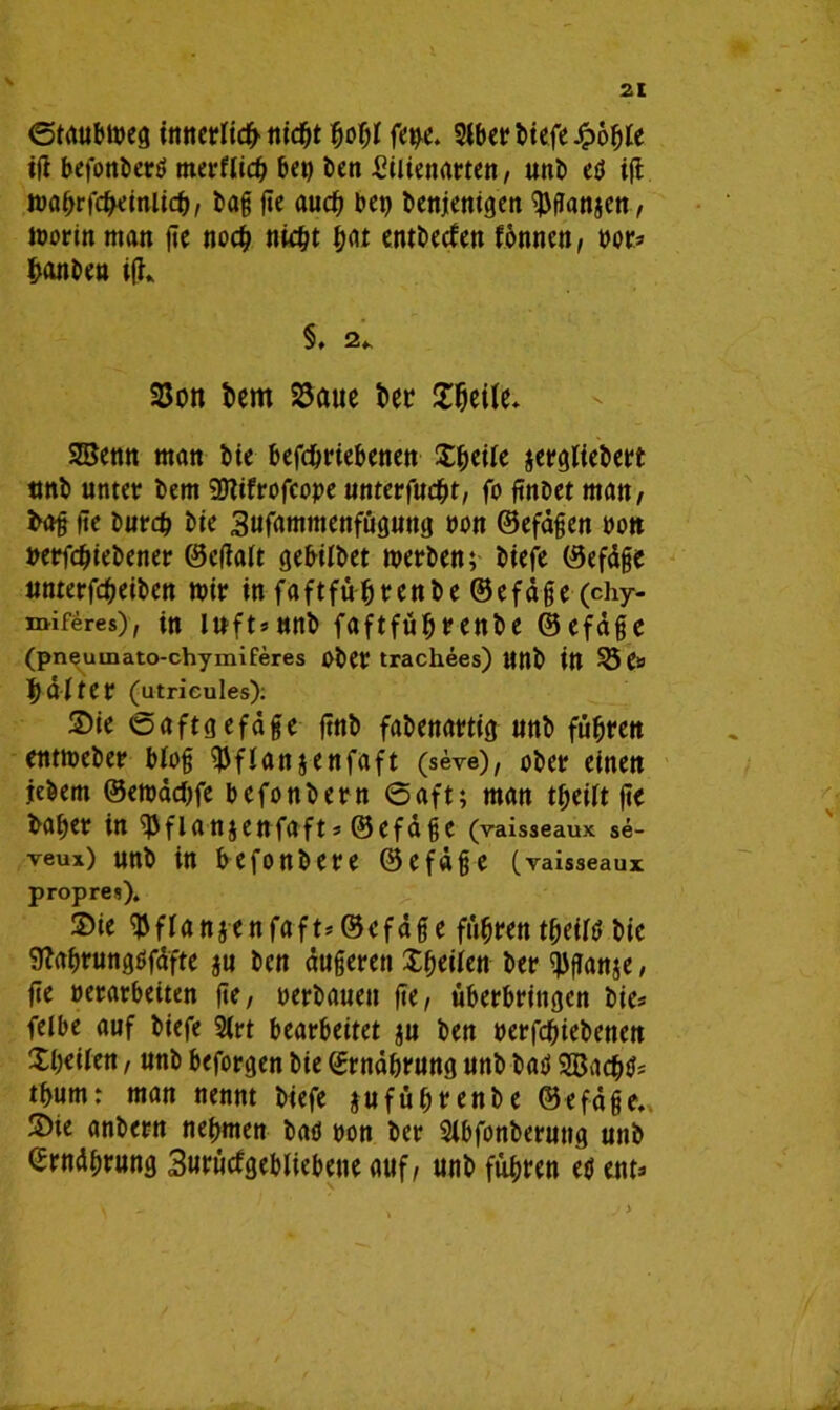 V 21 ©taubweg tmtcrltd^ tttc^t bogf fet)e. Slbct? btefe ^>6^Ie ig befonberö tnerflid) bet) Den £itienarten, unb ed ig wahrscheinlich, bag ge auch bet) benjenigen $ganaen, worin man ge noch nicht hat entbeden tonnen, »or» hanben ig* 5. 2», 25on bem 25aue bet Söeite* SSenn man bie befdjriebenen Ztyiit atrgltebert tmb unter bem SDlifrofcope unterfucht, fo gnbet man, bog ge burch bte 3ufamtttenfüguttg non ©efägen »ott »erfchiebener ©cgalt gebilbet werben; biefe ©efäge unterfcgeiben wir in faftführenbe ©efäge (chy- miferes), in iuft»ttnb faftführenbe ©efäge (pneuunato-chymiferes Ober trachees) ttnb in 55 e» 1) alter (utricules): ©ie ©aftg efäge gnb fabenartig unb führen entweber blog ^flanjenfaft (seve), ober einen jebern ©ewädtfe befonbern 6aft; man theilt ge baf)er in ^fianjenfafts ©efäge (raisseaux se- veux) unb in befonbere ©efäge (yaisseaux propres). Sie ^flanaenfaft* ©efäge fuhren tgeild bic Sftahrungdfäfte au ben äußeren Zeiten ber ^ganje, ge »erarbeiten ge, »erbauen ge, überbringen bie» felbe auf biefe 2lrt bearbeitet au ben »erfchiebenen Xbeiien, unb beforgen bie ©Währung unb bad SBachd» tbum: man nennt biefe j-uführenbe ©efäge. Sie anbern nehmen bad »on ber Sibfonberuttg unb ©Währung Surüdgebliebene auf, unb führen ed ent»