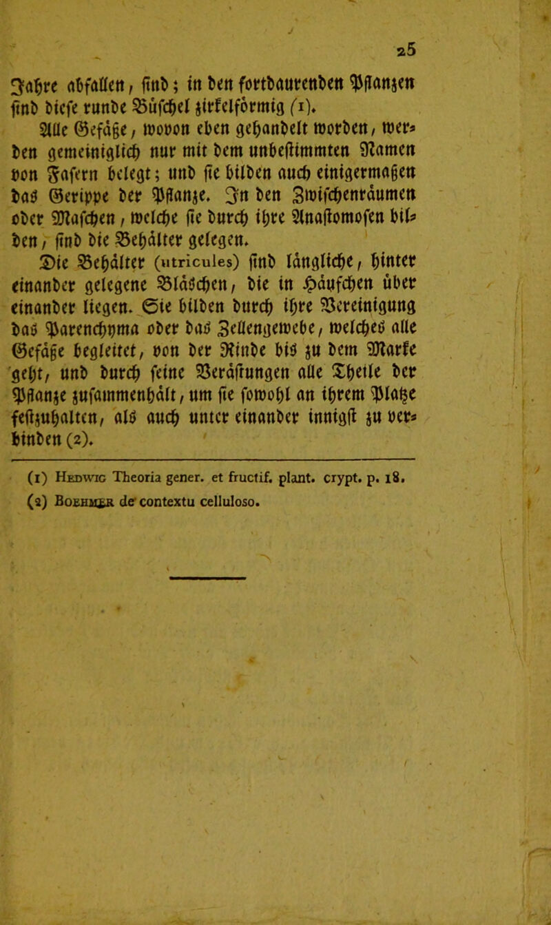 3ahre abfallen, gnb; in ben fottbaurenben ^flanjen gnb bicfe runbe Büfd&el airlelformig fi). Sille ©efäge, mopon eben gehanbelt morben, wer* ben gemeiniglich nur mit bem unbegimmten tarnen »on Wafern belegt; uttb ge bilben auch einigermagen bab ©erippe ber $ganje. 3n ben 3mifchenräumen ober SJlafchen, welche ge burch ihre Slnagomofen bil? ben, gnb bie Behälter gelegen. 3)ie Behälter (utricuies) ftnb längliche / hinter einanber gelegene Bläbchen/ bie in £äyfchen über einanber liegen. 6ie bilben burch ihre Bereinigung bab ^arenehuma ober bab 3eflengewebe/ welcheb alle ©efäge begleitet, pcn ber 9?inbe bib ju bem Blarfe geht/ unb burch feine Beratungen alle Xhetle ber SJganje jufainmenbält/ um ge fornohl an ihrem gJlatje fegjuhalten/ alb auch unter einanber innigg ju Per* binben (2). (1) Hedwig Theoria gener. et fructif. plant, crypt. p. 18. (3) BoEHMtR de contextu celluloso. •>