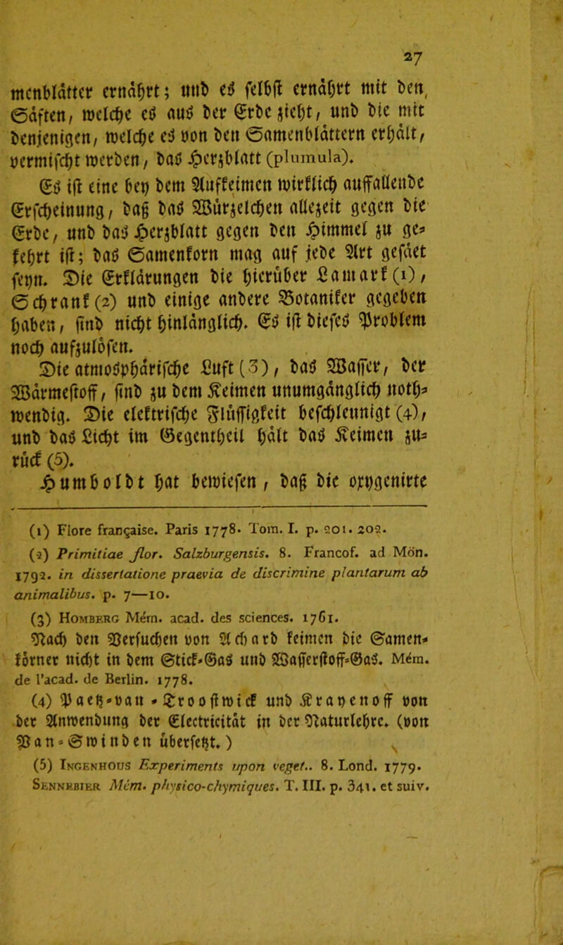 mcnbldttct* entast; ttnb e3 feibtf ernährt mit Den, @äften, roelche cö autf ber grbc jiehtr unb bie mit denjenigen, melche e-j non den ^Samenblättern erhält, ncrmtfcbt werben, bat* Jperjblatt (plumula). Sö i|t eine bet) bettt Siuffetmctt wirtlich auffatlettbe CErfcbeinung, bag baö SSBur^elcben aüejett gegen bte (Erbe, unb baü Jfperjblatt gegen ben Äimmel ju ge* fe&rt tfl; baö ©amcnforn mag auf jebe 2lrt gefäet fep. 3>ie Erklärungen bie hierüber £amarf(0, ©cbranf(2) unb einige anbete 95otanifer gegeben haben, find ntcf)t hinlänglich. <&> tfl bfefctl Problem noch aufjulofen. Sie atmoöpbanfcjje £uft(3), baö SBaffer, bet Sßärmeftoff, finb ju bem keimen unumgänglich ttoth* wenbig. 2>ie eleftrifche glüflTigfeit befchleunigt (4)/ unb bat) Sicht im ©egenthcil hält batf keimen ^u= rück (5). jpumbolbt hat beroiefen, bag bie owgcnirte (1) Flore frangaise. Paris 1778. Tom. I. p. 001.202. (3) Primitiae Jlor. Salzburgensis. 8. Francof. ad Mon. 1792. in dissertatione praevia de discrimine plantarum ab animalibus. p. 7—10. (3) Homberg Mem. acad. des Sciences. 17C1. sftad) beit Sjerfudjeit uon Stcbnrb feinten bte ©amen» forrter nicht in bent @tict«©a$ unb 2Saffet(foff»©ai$. Mdm. de l’acad. de Berlin. 1778. (4) 9)aeß»»att . £tooffroicf unb Ära nett off »on bet Stnroenbung bet Slectricität in bet Otaturtefjrc. (oon $ß a n * © ro i tt b e tt übetfetjt.) (5) Ingenhous Experiments npon vegtt.. 8. Lond. 1779. Sennebier Mem- physico-chymiques. T. III. p. 341. et suiv.