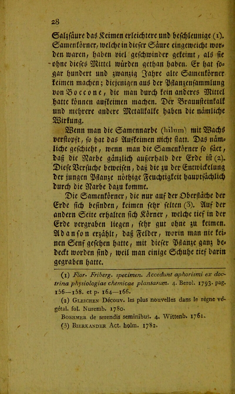 ©aljfdure baß keimen erleichtere unb bcfdf;Jeutii(?c (i). ©amenförner, welche in biefer ©aure eingeweicht wor* ben waren, haben »ieX gefebroinber gefeimt, alß ge -ohne biefeß SDltttel würben gethan haben. Sr hat fo* gar hunbert nnb jwan;;ig 3ahre alte ©amenförner feimen machen; biejetttgen auß ber ^flansenfammlung »on^öoccone, bte man burdh fein anbereß Mittel hatte fonnen auffeimen machen, ©er 53raunfleinfalE imb mehrere anbere SDtctaUfalfe haben bte nämüche SBirfung. SBenn man bte ©amennarbe (hilum') mit Sßachß pergopft, fü hat baß 2luffeimen nicf)t gatt. ©aß udm* liehe gefehlt/ wenn man bie ©amenförner fo fdet, bag bie 9?arbe gänzlich angerhalb ber Srbc ifi (a.)* ©iefeSSerfuche beweifen, bag bie &u bcrSntmicfelung ber jungen $ganje nöthige ^euc^tigfctt hauptfdchlich burch bie 9?arbe baju fomtne. ©ie ©amenforner, bie nur auf ber Oberfläche ber Srbe geh begnben, feimen fehr feiten (3). 5luf ber anbern ©eite erhalten geh $6rner, welche tief in ber Srbe pergraben liegen, fehr gut ohne ju fetmen. Slbanfon erjdhlt, bag gelber, worin man nie fei* nen ©enfgefehen hatte, mit biefer ^tfanje ganj be* beeft worben gnb, weil man einige ©cf;uhe tief barin gegraben hatte. (1) Flor• Friberg. specimen. Accedunt aphorismi ex doc- trina physiologiae chemicae planlarum. 4. Berol. 1793* PaS- l56—158. et p. 164—166. (2) Gleichen Ddcouv. les plus nouvelles dans Ie regne ve- gdtal. fol. Nuremb. 1780. Boehmer de serendis seminibus. 4. Wittenb. 1761* (3) Bierkander Act. holra. 1782. \