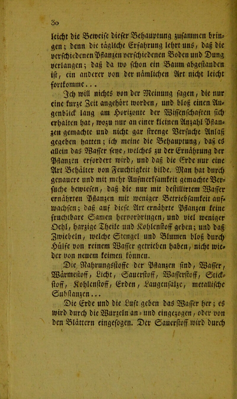 fcicbt bie SSemcifc biefer Behauptung jufammen brin* gen; benn t>ic tägliche (Erfahrung lehrt und, bag bie perfcbiebenen^ganaenperfcbiebenen Sobenunb Sung »erlangen; bag ba wo fcbon ein Saum abgetfanben ifr, ein anberer pon ber nämlichen 2lrt nicht leicht fortfomme... 3cb tüiU nicbtd non ber Meinung fagen, bie nur eine furje Seit angebört worben, unb bloß einen 21»«= genblicf lang am Jgwrijonte ber SEBiffenfcbaftett fic& erbalten bat / woju nur an einer fleinen 2lnjabl $gan* *en gemalte unb niebt gar tage Berfucbe 2lnlag gegeben batten; ich meine bie Behauptung, bag ed allein bad ^Baffer fet)e, tueldtet? §u ber (Ernährung ber $flan*en erfordert wirb, unb bag bie (Erbe nur eine 5lrt Behälter non Seucbtigfeit bilbe, 9)tan bat bureb genauere unb mit rncbr Slufmerffamfeit gemachte Bcrs fuebe bewtefen, ba§ bie nur mit beftiüirtem Söaffer ernährten ^Jflanjen mit weniger Bctriebfamfeit auf» maebfen; bag auf biefe. 21rt ernährte $fton$en feine fruchtbare ©amen bernorbringen, unb »iel weniger Sehl, barjige Xbeile unb 5vOblenftoff geben; unb bag Swiebeln, welche ©tcngcl unb Blumen blog bureb Jpülfc »on reinem SBafier getrieben haben, nicht wie* ber twn neuem feinten tonnen. Sie 9?ahmngö|toffe ber ^flanjen flnb, SBajfer, Sßärmeftoff, Siebt, ©auerftoff, 2Baf[er(toff, ©tief* ftoff, ftoblcnftoff, (Erben, Saugcnfaljc, mctafltfcbc ©ubflanjen... Sie (Erbe unb bie Suft geben bad SBaffer her; ed wirb bureb bie SBurjeln an * unb eingejogen, ober pon ben blättern eingefogen, Ser ©auerIM wirb bureb
