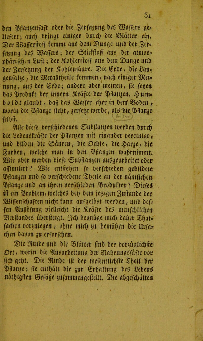 ben ^ganjenfaft ober bie Scrfebitng bed Sßajferd ge* liefert; aud) bringt einiger burd) bie Blätter ein. 2)er SJBafierfloff fotnmt aud bem Sutige unb ber 3er* fei^ung bed SSBafferd; ber ©tiefffoff aud ber atmod* Pbdrifcbcti fiuft; ber Äo^lenftof aud bem Sunge unb berSerfeijung ber £o&lenfdure. Sießrbe, bie Bau* genfalje, bie 9Jletaflt(;eiie fommen, nad) einiger 9Jlei» nung, aud ber (Erbe; anbere aber meinen, ge fegen bad^robuft ber innern Kräfte ber ^ganjen. .<?um* b o I b t glaubt, baß bad 2ßaffer eher in bettf 23oben, worin bie $ganje gebt, jcrfcijt werbe, aid bie ^ganje felbfi. Alle biefe »crfdjiebenen ©ubfiattjen werben bur# bie Bebendfrdfte ber ^ganjen mit einanber bereinigt, unb hüben bie Sauren, bie-Oeble, bie^arje, bie' ftarben, welche man in ben ^fransen wabrnimmt. 2Bie aber werben biefe ©ubganjen audgearbeitetober affitnilirt? SBie entfielen fo oerfebieben gebilbete $gan$en unb fo oerfebiebene Xf;eile an ber ndmlid;en ^ganjeunb an ihren »erfdneben ^robuften? S)iefed ig ein Problem, wetdijeö beg bem jefcigen Suüanbe ber 2Bilfenfd)aften nicht fanu aufgelodt werben, unb bef* fen Augöfung oielleidjt bie Ärdfte bed menfd;lid)en Söerüanbed übergeigt, 3cb begnüge mid) baber £bat=> fachen »orjulegen, obtte mid; ju bemühen bie Urfa* eben baoon flu erforfeben. Sic 9Anbe unb bie S5Iafter ftttb ber borjüglicbgc Ort, worin bie Aufarbeitung ber STCabrungdfäfte bor gd) gebt. Sie 9ünbe ig ber wefcntlicbge Xbeil ber $gan$c; ge enthalt bie jur Erhaltung bed Bebend notbiggen ©efäße jufammengegellt. Sic abgefcbaltett