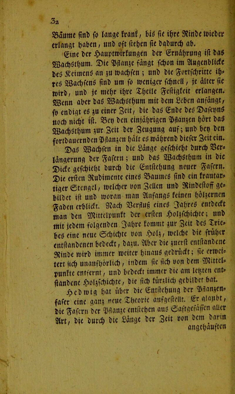 3a 93atime ftttb fo lange franf, bib fie ihre 9?tnt>e mietet erlangt haben, unb oft (leben jte babnreb ab. (?tne ber Jj>auptwirfungen ber Ernährung id ba$ SBactjöt^um. 2)ie $ganje fangt febon im Slugenblicfe beö $eimenb an ju wad;fen ; unb bie gortfebritte ib* res 2ßad)fenb ftnb um fo weniger febnell, je alter fie tnirb, unb je mehr tbre Xbeile gedigfeit erlangen. 5Benn aber bab SBacbbtbum mit bem Sebcn anfangt, fn enbigt eb *u einer Seit, bie bab (Snbe beb S>afet)nb noch nicht t(l. 25ct) ben einjährigen $gan$en hört bab Söacbbtbum $ur Seit ber Seugung auf; unb ben ben fortbauernben ^ganjen b«lt eb wäbrenb biefer Seit ein. ©ab SBacbfen in bie Sange gefd>ie^t bureb 23er* Idngerung ber gafern; unb bab SBacbbtbum in bie ©iefe gefebiebt bureb bie Sntdebung neuer gafern. 3)ie erflett 9bubimcnte eineb 23aumeb finb ein frautar* tiger ©tcngel/ tnelcber won Sellen unb 3tinbedoff ge* bilbet ift unb woran man Slnfangb feinen hölzernen gaben erblicft. 0?acb 23erguß eineb Sabreb entbeeft man ben SÜtuteipunft ber erden Jpoljfcbicbte; unb mit jebem folgenden Sabre fommt *ur Seit beb Xrie* bebeine neue ©ebiebte non £olj, welche bie früher entdanbenenbebeeft, ba;u. 2lbcr bie juerd entdanbene gtinbe wirb immer weiter binaub gebrurft; de erwei* tert ftcb unaufbörlicb, inbem de deb oon bem Mittel» punfte entfernt, unb bebeeft immer bie am lebten ent* danbenc £oljfd?icbte, bie deb furtlid) gebilbet bat. ^ebwig bat über bie gntdebung ber ^gan*en* fafer eine gan* neue Xbeorie aufgeftelit. ürgiajtbt, bie gafern ber Wanje entdeben aub ©aftgefdifen aber 3lrt, bte bureb bic Sange ber Seit ron bem barm angebauften (
