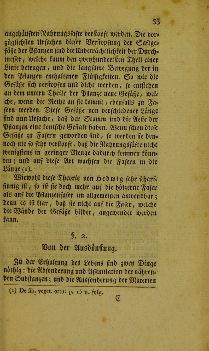 angcbäuften'iHabruttgtffafte pergopft tvcvbctt. Sie Por* juglichgen Urfacben biefer 23ergopfung ber Saftge* fägc ber $gan$en fcnt) t>teUnberrdd^tlid^fett berSurch* ineffer, welche faum ben jwepbunbertgen £&eil einer fiinie betragen, unb bie tangfame Bewegung ber itt ben $ganjen enthaltenen Slufftgfeiten. ©o wie bie ©efäge geh Pergopfen unb btcf)t werben, fo entgehen an bem untern Xhetle ber ^flanje neue ©efäge, wcl» che, wenn bje %,’ibe an fte fommt, ebenfalls ju Sa* fern werben. Siefe ©efäge non perfebiebener fiänge ftnb nun Urfadje, bag ber Stamm iinb bte Siege ber ^flan^en eine fontfebe ©egalt haben. 2Benn febon biefe ©efäge ju Wafern geworben gnb, fo werben ge ben» noch nie fo febr Pergopft, bag bie SKabrungöfäftc mebt weniggentf in geringer Stenge babureb fommeti fonn» ten; unb auf biefe Sirt wachfen bie Safern in bie fiänge (i). 23iewof;r biefe S^orie ron £ebwtg fef;r febarf* finnig ig, fo iß fte hoch mehr auf bie böljerne Safer als auf bie ^ganjenfafer im allgemeinen anwenbbar; benn eö ig flar, bag ge nicht auf bie Safer, welche bie SSänbe ber ©efäge bitbet, angeweubet werben fann. §. 2. S3on bet* Stuebuitjfmig. 3ö bet* Erhaltung bei» fiebern» gnb $wep Singe notpig: bie Slbfonberung unb Slgimtlation ber nähren* ben©ubgan$en; unb bie Slutffonberung ber SKaterten (1) De fib. veget. ortu. p, i5 lt, folg.