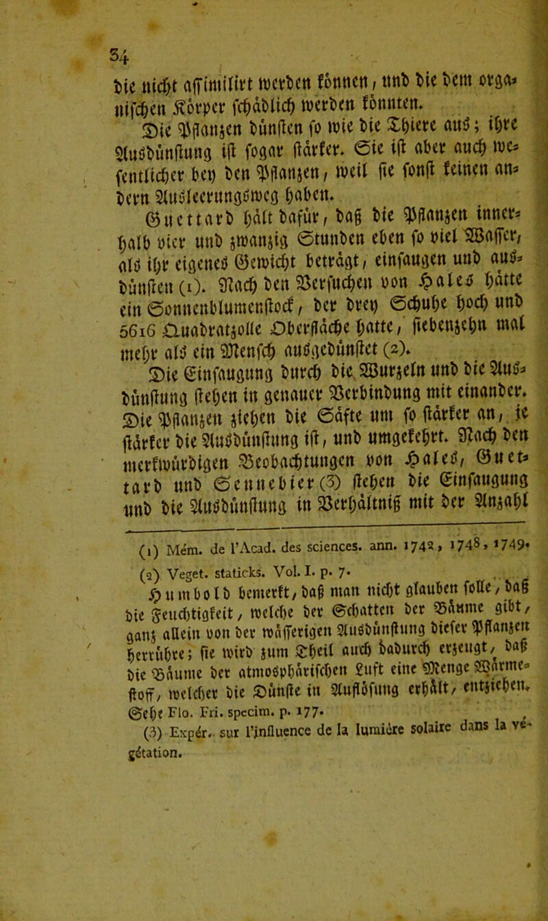 W liiert affimiltrt werte» fonticn, ttnb bie Dem orgo* »ifd&en Äo«pcr fcbdblicb werben fonnten. Sic iganjen fünften (o wie Me Xbiere au$; i&w Sluöbüngung ig foflflr gärfer. eie ig aber aueb we* fentlicber bet) ben ^panjen, weil fte fong feinen an* Kern SOWlecrungöweg haben. ©uettarb bdttbafür, bag bie $mc» inner* t;alb hier unb jwanjig etuttben eben fo biei SSaffcr, alö U;r eigenen ©ewiebt beträgt, einfaugen unb Attfr büngett(i). SRaeb ben Berfucbett bon £alen bdtte ein ©onnenblumengocf, ber bret) eebube hoch unb 56iG auabratjolle Dberfldcbe batte, ftebenjeb» mehr alü ein 9Jtenfcb autfgebünget (2). S)ie ginfaugung bttreb bic.SBurjefo unb bie 2Ut&> bünflunsj geben in genauer Berbinbung mit einanber. ©ie^ganjett sieben bie 6dfte um foflärfer an, je gdrfer bie Slurtünjitfng ig, unb umgefebrt. Sftacb ben merfwurbigen Beobachtungen bon £aled, ©uet* tarb unb 0ennebier(3) geben bie ginfaugung tmb bie Sfttrttmgung in gset&ältnifj mit ber Sinjabf (1) Mem. Je l’Acad. des Sciences, ann. 1743, »748, 1749. (q) Veget. staticks. Vol. I. p. 7. S? « m b 0 X b benterft, bag man nicht glauben foHe, t>a§ Oie geuebtfofeit, welche Oer ©cbatteit Oer Säume gibt, aanj allein von Oer wnfferigeit 2luö0unfhing Oiefer ipflanjett berrübte; ge wirO jum £beil <wtfj baöurd) erzeugt, Oafj Oie SöÄumc Oer atmoöpbärifcbett £uft eine SKengc SBarme* ftoff, welcher Oie £>un(le in Stugöfung erhält/ entstehen, ©ehe FW. Fri. specim. p. 177. (3) Expdr. sur l’influence de la Iumiire solaire dans la ve* gdtation.