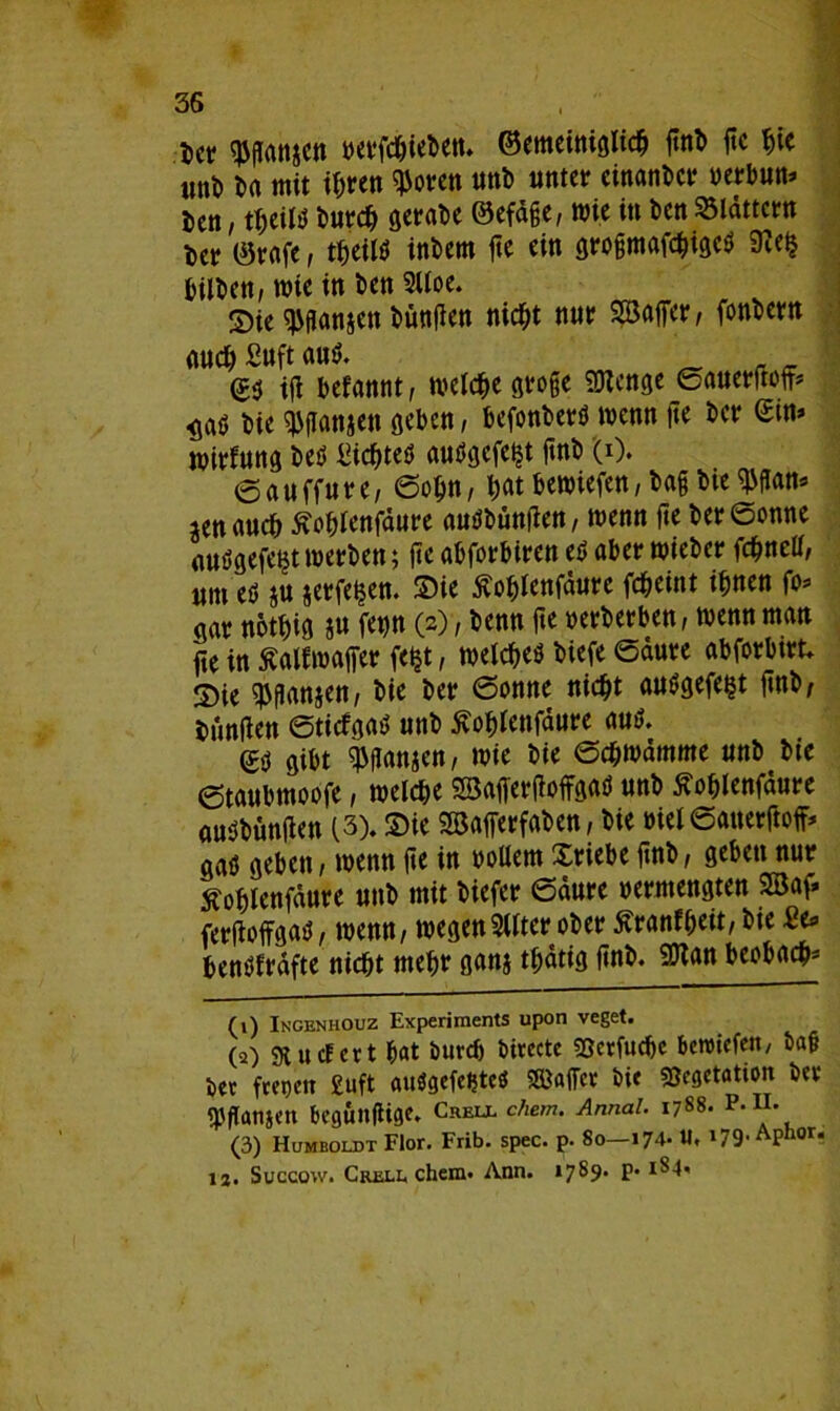 Der $ftonjen berfchieben. ©emeiniglich finb fte hie «ttD Da mit ihren ^oren uttb unter einander uerbun* Txn,tyiU Durch gerabe ©efäge, wie in Den blättern Der ©reife, theütf inDem fte ein groffmafchigeö 9te§ DilDen, wie in Den 2Uoe. S>ie Jansen Dunfien nicht nur Söaffer, fonDern auch Suft au$. ift befannt, welche große Stenge Sauerftoff* Wö Die Jansen geben, befonberö wenn fte Der <Stn> mirfung Deä £icf>teö außgefe^t ftnD (0. 6auffure, Sohn, W bewiefen, Dag Die ^flan* lenauch Äohlenfäure amsbümlen, wenn fte Der Sonne etuögefe^t werben; fte abforbiren e$ aber wieber fchnell, um eb iu jerfetjen. Sie Äohlenfäurc fcheint ihnen fo* gar nothig &u fetjn (2), Denn fte oerberben, wenn man fte in Äalfwaffer feijt, welche* Diefe Saure abforbtrt* Sie ^anjen, Die Der Sonne nicht aubgefe^t ftnD, Dunften Sticfgab unb Äohlenfäure aub. <yg gibt ^flanjen, mie Die Schwämme unb Die etaubmoofe, welche Söafferfioffgaö unb flohlenfäure aubbunften (3). Sie SSöafferfaben, Die öiel Sauerftoff* gaü geben, wenn fte in bollern Xriebe ftnD, geben nur tfoblenfäure unb mit Diefcr Säure »ermengten 2öaf* ferfloffgati, wenn, wegenSllter ober ^ranf^ett,D>te £e* benbfräfte nicht mehr ganj thätig ftnD. g?tan beobach- (\) Ingenhouz Experiments upon veget. (2) 9t u cf er t hat Durch Directe SBerfucbe berotefen. Dag Der fretjett £uft auögcfe^tcö Sffiaffer Die sßegetation Der qtflanäen Dcguitflige. Crell chem. Annal. 1788. P.11. (3) Humboldt Flor. Frib. spec. p. 80—174. U. !79- APhor‘ ia. Succow. Grell, chem. Ann. 1789* P* 1 2 3^'t'