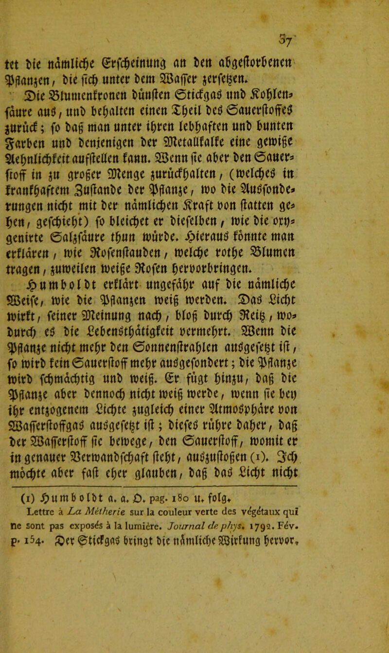 s7' Ut bie nämliche erfcheinuttg att ben abgedorbenen $gan$en, t)te dcf) unter bem SBaffet zerfetzen. S)ie 33lumenironen fünften ©ticfgaS unb ^ofjlen* fdure aus, unb bemalten einen Xfjeil beS ©auetdoffeS jurücf; fo bag man unter i^rett lebhaften unb bunteu Farben unb benjenigett ber 50lctaüfalfe eine gemige StebnJid}feit aufdellen fann. SSenn jtc aber ben ©auer* ftoff in §u großer Oftenge zurücfhalten, (meldjes in Iranf^aftem Sudanbe ber ^ganze, mo bie AuSfonbe* rungen nicht mit ber nämlichen Äraft non hatten ge* hen, gefchieht) fo bleichet er biefelben , mie bie opt)s genirte ©alzfäure thun mürbe. J^>ierauö fonnte man erflären, mie 3?ofendauben / melche rothe Blumen tragen, zumeilen meige 3tofen hertmrbringen. jpumbolbt erflärt ungefähr auf bie nämliche SBeife, mie bie ^ganzen meig merben. 2)aS Sicht mirft, feiner Meinung nach, bloß burd) 9?eit^, mo» burch e$ bie SebenSthätigfeit vermehrt. Söenn bie ^ganje nicht mehr ben ©onnendrahlen attSgefeht ift, fo mirb fein©auerdoff mehr auSgefonbert; bie $ganje mirb fchmächtig unb meig. ©r fügt hinzu, bag bie $gan$e aber bennoch nicht meig merbe, menn de bet) ihr entzogenem Sichte sttgleid^ einer Atmosphäre non SSBafferfioffgaS auSgefe^t id; biefeS rühre baher/ bag ber SBafferdoff de bemege, ben ©auerdoff, montiter in genauer Söermanbfchaft ficht / auSjudogen (0. 3ch mochte aber fad eher glauben, bag baS Sicht nicht (i) Jp)um b o Ibt a. a. £). pag.180 u. folg* Lettre ä La Melkerie sur la couleur verte des v<?gdtaux_ qui ne sont pas expos<?s ä la lumiire. Journal de phys. 1792. Fev. p. 154. &?r ©ticFgas bringt Die nämliche 583irfung hervor*
