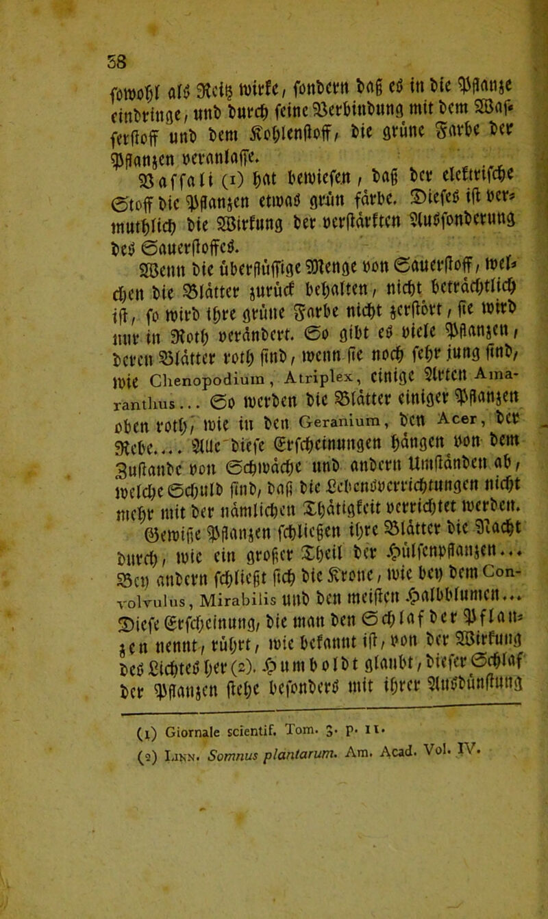 58 fowoTjf fll$ Steil? wiffc, fonbern baß etf in t>te $panje einbrittge, unb burch feine Serbinbung mit bem 2Baf« fetfioff unb bem ÄohlenPoff/ bie grüne Sarbe betr sppanjen neranlaffe. eßaffali (0 &ftt bewiefen, baß bev clcftttfcpc (Stoff bie ^flanjcn etiuaö grün färbe. SHefeS ip »er* mutbficb bie SBirfung ber oerpärften SluSfonbcrung betf 0auerPoffe$. 28enn bie Überfluß Sttenge non 0auerPoff, mu eben bie Blatter jurütf bemalten, nicht beträchtlich tp, fo roirb ihre grüne Sarbe nicht jcrpbrt, ße wirb nur in Stoth »eränbert. 0o gibt etf niele Spanien, beren Slatter roth ftnb, wenn (Je noch fchr jung pnb, )l)ie Chenopodium, Atriplex, einige 2lt‘tCU Ama* ramhus... @o werben bie Gatter einiger ^anjen oben roth/ wie in bCtt Geranium, ben Acer, bCb 9tebe.... SUic'biefe (£rfcbeinungen fangen non bem SuPanbencn 0chwdche unb anbern UmPanben ab/ welche 0chulb pnb, baß bie £cbcnüucrricbfttngen nicht mehr mit ber nämlichen Xhdtigfeit ocrrichtet werben. öewiße p\panjen fchliepen ihre Blatter bie Stacht bnreh/ wie ein großer £heil ber #ülfcnpßan$en.. ♦ Sen anbern fließt ftch bie Grotte, wie ben bemCon- voivuius, Mirabiiis unb ben meipett .^rtlbbluntctt.«» 2)iefe grfcheinung, bie matt ben 0cf;Iaf ber PJflam iett nennt / rührt/ wie befattttt ip/ bott ber StSWfuug beöSichtet»her(2). £umbolbt glaubt,biefere3cf;taf her pjpattjcn ftehc befonberü mit ihrer SltWbünPung (j) Giornale scientif. Tom. 5. p. it.