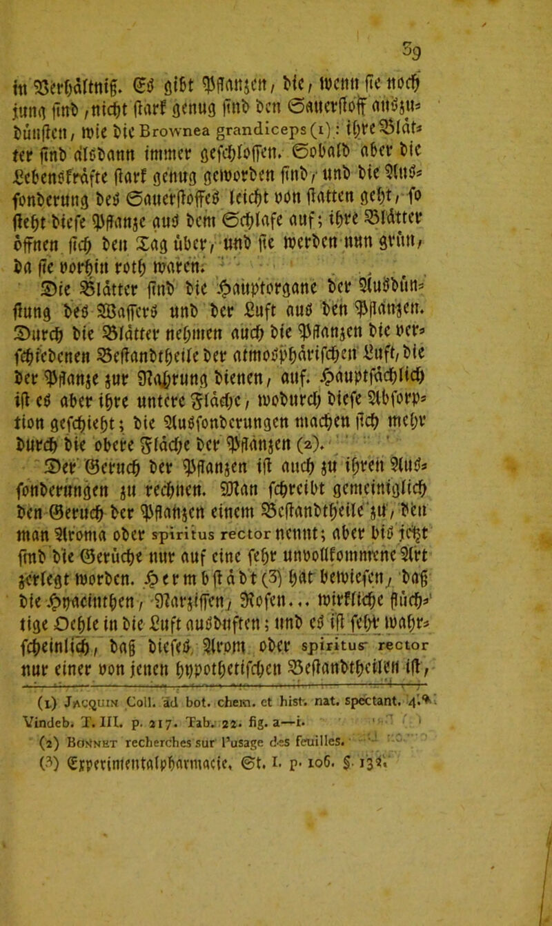 59 i« wartttig. ©d ßißt wmwi wo wen« ^ noc& jung iinb,titelt darf genug ftnb ben ©auerßolf aitfjtt* iuiljl.cn / tt>ic bicBrownea grandiceps(i): tyreSÖldt* tit ftnb dldbann immer gefeftloffen. ©obaib aber bie £cbcndfrdfte darf genug geworben finby unb bie Sind* fonberung bed ©auerßoffed leicht oon gatten gebt, fo fle^t biefe fpganje and bem ©cfßafe auf; ihre 2Mdtter offnen ßcß ben Xag über, unb ge werben nun grün, ba ße twrfjin roti; waren, Sie Blatter ftnb bie -fpauptorgane ber 3(udbün= ßung bed Sßafferd unb ber £uft aud ben ^ßdtijen. Sureb bie Blatter nehmen auef; bie ^ßanjen bie ncr* febfebenen 23eßanbtfjeiieber atmodp&drifc&en Üuft, bie her^ßanjejur 9?a£rung bietten, auf. £duptfäcf)ttcf) iß cd aber ihre untere ^idebe, wobureß biefe Slbforp* tion gefebießt; bie Sludfonberungen machen ßcb me(;r burdj bie obere gidebe t>cr $ßdnjcn (2). Ser ©erudf) ber ^fTanjen iß auch ju if;ren 9(ud* fonberungen ju rechnen. 9ttan febreibt gemeinigiieb ben ©eruc^ ber ^ßanjen einem 53eganbtf)‘eile gti, beit man 9lroma ober spiritus rector nennt; aber bid fe^t ftnb btc ©erücije nur auf eine fefjr unvoflfomtnene’Slrt jeriegt worben. S? e r m b g d b t (3) f)at bewiefen., baß bie£uaciutben, 9?ar;igen, Sfofeu... wirfUepe ßücb*1 2 3 tige Ocble in bie £uft audbnften; unb ed iß febf wahr* fcbeinlicb, baß biefed 9(rom ober spiritus- rector nur einer non jetten Mpotfretifrfjen sSeßanbtbcilCH ig, (1) Jacquin Coli, äd bot. ehern, ct hist. nat. spectant. 4.^ Vindeb. T. III. p. 217. Tab. 22. fig. a—i. (2) Bon'net recherches sur l’usage des feuilles.