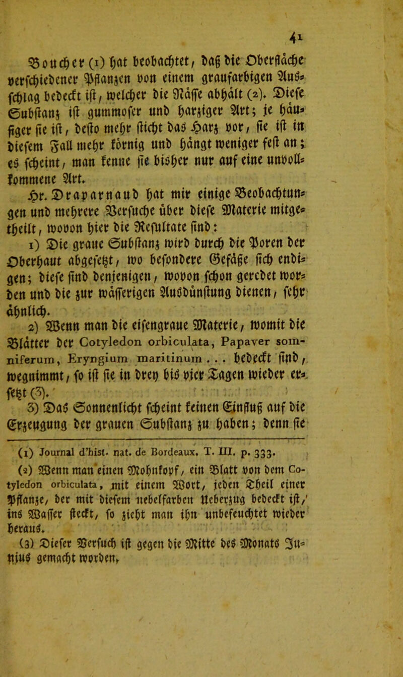 Boucher (0 hat beobachtet, baß bie Obergdche »erfchiebener ^gattjen bou einem graufarbigen 2(u^ fchiag bcbccft ig, welcher bie 9?dffe abhdtt (2). Siefe ©ubgan$ ig gummofer unb harjiger 9lrt; je hau* ftger ge ig, bego mehr gicht baü Jpars »or, ge ig itt biefem 5aU mehr fdrnig unb hangt weniger feg an; cü fcheint, man fenne ge bi$h<* nur auf eine unbolt* fommene 2irt. jpr. ©raparnaub hat mir einige Beobachtung gen unb mehrere Betfuche über biefe SDtaterie mitge* theiit, woöon hier bie SKcfultate gnb: 1) S)ie graue ©ubganj wirb burch bie $oren ber Oberhaut abgefeimt, wo befonberc ©efdße geh enbi= gen; biefe gnb benjenigeu, wobon fchon gerebet wor* ben unb bie jur wdfierigen Sluöbüngung bienen, fchr ähnlich* 2) SBenn man bie eifengraue £0Zaterie, womit bie Blattet ber Cotyledon orbiculata, Papaver som- niferum, Eryngium maritinum . . . bebeeft gttb, wegnimmt, fo ig ge in bret) bit* hier Sagen wieber er*, feijtov 3) 2>a$ ^Sonnenlicht fcheint feinen (Einguß auf bie (Erzeugung ber grauen ©ubganj §u haben; benn ge ;. . . 1 • > t > ' • ' ’ (1) Journal d’hist- nat. de Bordeaux. T. III. p. 333. (a) 2Benn man'einen sutobnfopf/ ein Blatt von bent Co- tyledon orbiculata, jnit einem 5Öort/ jeben £beil einer tgganje, ber mit biefem itebelfarbeit Ucberjug bebeeft ig/ ins Gaffer geeft, fo jic&t man ihn unbefeuchtet wieber heraus. (3) liefet Berfudj ig gegen bie 9)titte be$ üKonatö 3u* Ujus gemacht worben,