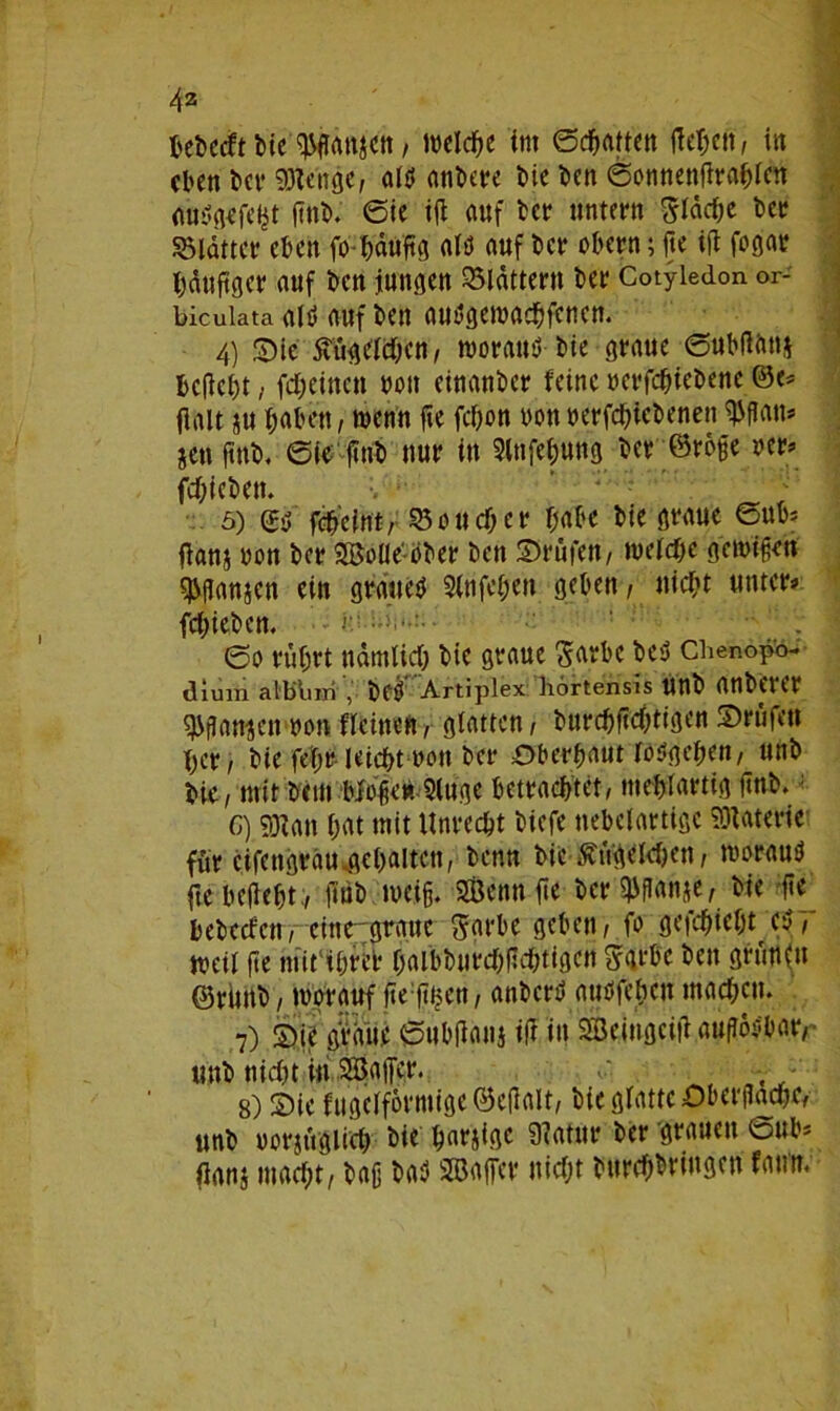 bebecft Me Wtonjctt, welche int ©Ratten fielen, in eben bet* 59lenge, oW anbere bie ben 6annenflrablen <m$gefel$t ftnb. 0ie ifl auf bet* untern $Idd;e ber SBldtter eben fo-häufig altf auf ber abern; fte ifl fagat läufiger auf ben jungen flattern ber Cotyledon or- bicuiata altf auf bett autfgemaebfenen. 4) Sie 5tugeld;en, worauö-bie graue 6ubflan$ beliebt, fd;eincn bott einanber feine »erfebiebeue ©e* flalt tu haben, trenn fte fcf>on non »erfebiebenen $f!an* jeu ftnb, 6ie ftttb nur in Stnfebung ber ©raffe fcblebett. ’ r . '' 5) febeint, ^3au cf; er habe bie graue 0ub* flanj »an ber Balie'aber ben ©rufen, welche gcwijjeti ^ganjen ein grauet Slnfcben geben, nicht unter* fd;ieben. 0a rührt ndmlid; bie graue ^arbc be$ Chenopo- dium alblnii , be$ Artiplex: hörtensis Unb anbertr $gan*en »an flcinen, glatten, burcbftd;tigen ©rufen her, bie fef;r ieicbt »an ber Oberhaut W$gc&en, unb bie, mit beut bfaget». 2luge betrachtet, mehlartig ftnb.: G) 9)ian bat mit Unrecht biefe nebelartige Materie für cifengrdu .gehalten, benn bie &itgcld;en, marauä fte beflebt., flub weiß. Bann fte ber $ganje, bie fte bebccf'cn, eine graue Sarbe geben, fa gefebie^t et?7“ weil be niit'ibrel* f;albbiird;gd;tigen $gtbe ben grünfu ©riutb, worauf fte fitjen, anberb atiöfebat machen. 7) ©ie gVdue 6ubflanj ifl in SBeingcift auflösbar,- unb nid;t in Baffer. , 8) ©ie fugefförmige©eflalt, bie glatte Oberfläche, unb »arjftglid; bie barjige 9latttr ber grauen @ub* flanj macht, baß baS Baffer nicht burebbringen fatm.