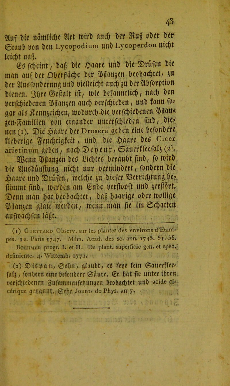 3(uf Me nämliche 2(rt Wirt» auch ber 9iuß ober ber 0tiUlb POtt Mn Lycopodium Utlb Lycoperdon nid)t leicht naß. (?b fcheint, baß Me /paare unb Me ©rufen bte tnan auf bet* Oberfläche ber ^ßanjen beobachtet/ jtt ber Slutffonbcrung unb MeUeicht auch ju bcrSlbforptiott bienen. 3f;re ©eßalt ifi, wie bekanntlich / nach ben rcrfcbiebcnen $ßanjen auch perfchieben , unb kann fo* gar al$ ßcnnjeichett, woburch-Me perfchiebenen ^ßnn« jcmSamilien pon einanber untcrfch'iebcn finb/ bie* nen (i). ©ie jpaare ber Drosera geben eine befonberc fieberige Stuchtigfcit, unb. bie £aat*c beb Cicer arietinuin geben , nach © e t) c u p , ©auerfleefalj (2-\ SBcmt ^ßanjen beb Mcbteb beraubt finb, fo wirb bie Slubbunfiung nicht nur verminbert, fonbern bie 4?aare unb ©rufen, welche ju tiefer Verrichtung he?, fUmmt ßnb, werben am Snbe perfiopft unb jerßört. ©entt man £ät beobachtet, baß hörige ober wollige $flanjen glatt werben, wenn matt fie im ©chatten aufwachfen laßt. 11 1 (1) Guettard Obscrv. sur les plantes des environs d’Etam- pes. 13. Paris 1747. Mim. Acad. des sc. ann. 1745. 5i. 56. Eoeiimer progr. I. et II. De plant, superficie gen. et spec. definiente. 4. Wittemb. 1771. (2) SVitfpa«., ©oh», alaubt, eS fepe feilt ©auerflee« falj, fonbern eine befotibere ©äure. (Er bat fie unter ihren oerfchieöenen 3»faimnenfebUttgeu beobachtet unb acide ci- ceriquc genfttUlt». ©cbe Journ. de Phys. an 7.