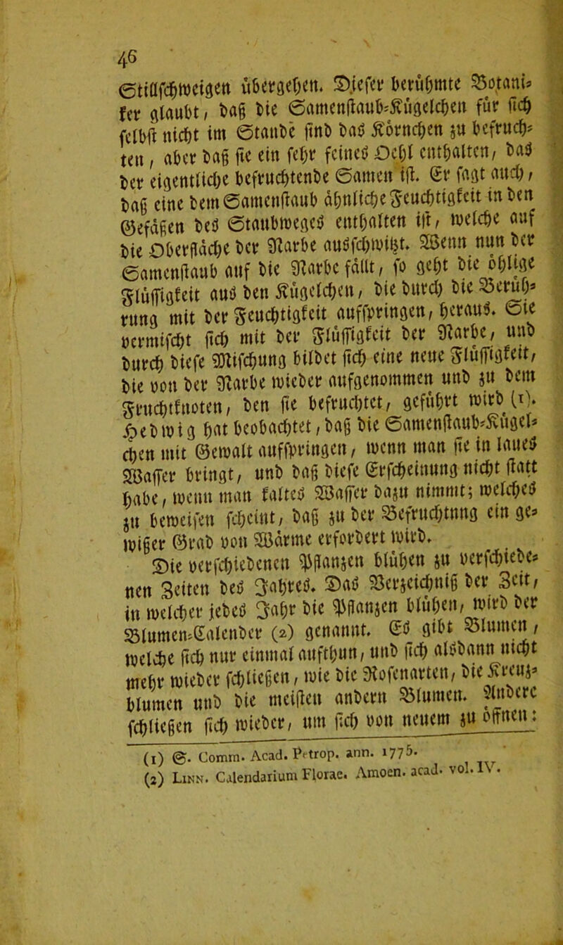 ©tillfcgwcigen übet^cn. ©jefer berühmte Dotant* Uv glaubt, bag bie ©amenffaub^Ägelcgen für geg fetbg nicht im ©taube gnb bau Äornegen ju befrucht ten, aber bag ftc ein fegr feine* Dcgl entgalten, bau Uv eigentliche befruegtenbe ©amen ijl. Sr fagt auch, bag eine bem©amengaub ähnliche Seucgtigfeit inben ©efagen beö ©taubmegcU entgalten ift, welche auf bie Dberffdcge ber 9Zatbe auUfcgwigt. Sßetm nun bet? ©amentfaub auf bie tobe fallt, fo gegt bte ogUge glüffigfeit au* ben Äugelcgen, bie bureg bie^crug« rung mit bet* auffpringen, heran*. ©te permifegt geg mit bet- Slüfffofcit bet? «Karbe, unb but?cg biefe SDtifcgung bilbet fteg eine neue Sluffiglett, bte non bev «Karbe wieber aufgenommen unb ju bettt Srucgtfnoten, ben fie befruchtet, geführt wirb 10. jfpeb wig gat beobachtet, bag bie ©amen(laub'5vugel* ci)en mit ©ernalt auffprütgen, wenn man ge in laue* SBaffer bringt, unb bag biefe ©rfegeittung niegt Katt habe, meint man falte* SSaffer baju nimmt; welcge* j« beweifen fegeint, bag juber Befruchtung «»ge- Niger ®rab bott SBdrmc erfordert Wirb, 2)te pcrfcgiebeneu Wanaen blühen ju uerfegtebe* uen Seiten beU Sagte*. ©a* SSerjeicgnig ber Seit, in welcher jebeö Sagt bie ^flanjen blügen, wirb ber S3lumemSalcnber (2) genannt. & gibt ölnmeu, welche geh nur einmal auftgun, unb geg alubann megt mehr wieber fcgliegen, wie bie Stofenarten, bie blumen unb bie meigett anbertt Blumen. Rubere fcgliegen geg wieber, um geg non neuem ju offnen: (1) ©• Comra. Acad. Pftrop. ann. 1 277J* (2) Likn. Calendariuni Florac. Araoen. acad- vol. \ .