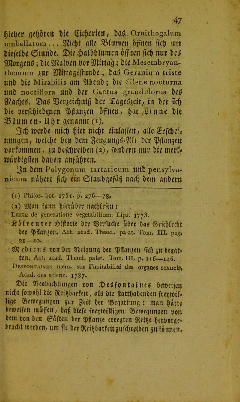 fjieijer geboren bie / Mtf Omithogalum umbeiiatum... 9iicf)t alte Atomen offnen jtd£) um Mefetbe Stunbe. 2)ieJpaIbbfumen offnen jtcf) nur bei* Sötorgcnsi; bicSMoen twr Mittag; bie Mesembryaii- themuin JUf iDiittagi/fhjttbC ; brtö Geranium triste unb bie Mirabilis am 2lbenb ; bie fdene nocturna Uttb noctiflora Uttb b(f Cactus grandiflorus bC$ Sa$ 33erjeid)niß bet* Xagefyeit, in betr ftcf> bie oerfrfjiebencn <))ffanjen offnen/ i;at 2in ne bie 23Ium en* U()r genannt (0. 3$ werbe mid) bwr nicht einfaffen, a(ie£rfdjeis ttungett, welche bet) bem 3e«<j«ngö*S(ft ber^ffanjett oorfommen, jtt betreiben (2), fottbern nur bie merf? würbigfien batwn anfttbren. 3n bem Polygonum tartaricum tlltb pensylva- nicum nähert lieft ein (Staubgefäß nad) bem anbern (i) Philos. bot. ij5i. p. 276—78. (3) ?)fan fenn hierüber nachtefcu: Leske de generatione vegetabllium. Lips. 1773. Äolr enter ipifiorie bet SJerfüdje über baö ©efctjtec&t bet <pflan$ctu Act. acad. Theod. palat. Tom. III. pag. ^ 21—40. eb t cu 5 con bet Neigung bet OJffanjen fieß }tt begat* ten. Act. acad. Theod. palat. Tom. III. p. n6—146. Desfontaines mdm. sur rirritabilitd des Organes sexuels. Acad. des scienc. 1787. £);e Beobachtungen von £eöfontatneö bewerten nietjt fowoßl bie Steiftbarfeit, als bie ffatthabenben fret)WÜ=> lige Bewegungen jut geit bet Begattung : man hätte bereifen muffen, baß biefe freimütigen Bewegungen ooit bem »on ben (Säften bet ^ftanje erregten SXeiije heroorge* braebt werben, «m fie berfteifibarfeitjufebveiben }u fonnen.