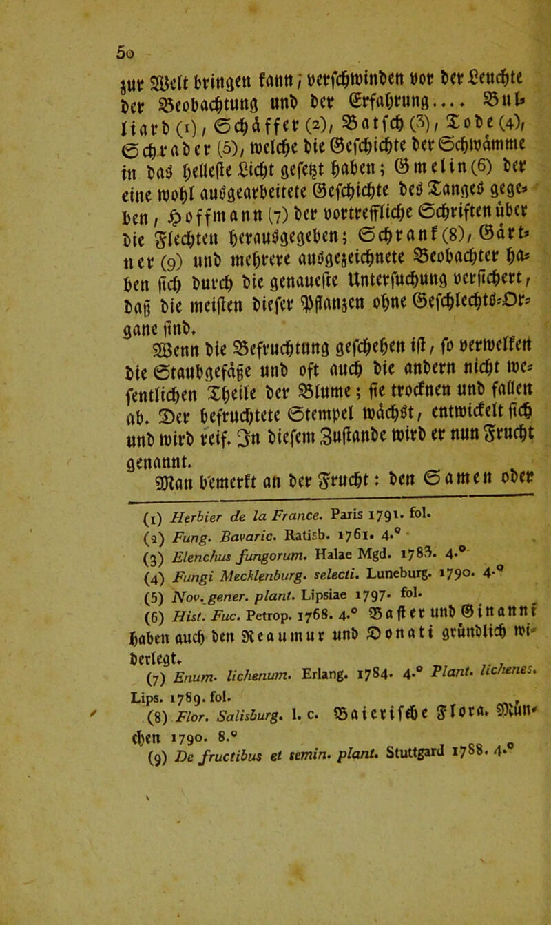 jur 2Mt bt?ittgen fann; wrfcbwinbcn »ot? bet?Seucbte bet? Söeobacbtuttg unb bet: fiErfa&rutig.... 23 ul* jtarb(i), ©cbäffet? (2), 23atfcb(3), Xobe(4), e Cb r fl b e r (5), welche bie ©efebiebte bet Schwämme in bab beließe Siebt gefegt haben; @melin(6) bet? eine wohl autfgeat?beitete ©efebiebte be$ Xangeö gege* ben, £ offmann (7) bet yot?tt?effücbe 6cbt?iften übet? bie Rechten betautfgegeben; ©cbt?anf (8), @ärt> net? (9) unb mehrere ausgezeichnete beobachtet? f)(i> ben ftcb butcb bie genauere Untet?fucbuttg berßcbet?t, baß bie meiften biefet? ganzen ohne ©efcbieebtö*Or* ganc ßnb. Söenn bie befvuebtttttg gefebeben iß/ fo nermeffett bie Staubgefäße mtb oft «ueb bie anbern nicht tue* (entliehen Xbeile bet? btttme; ße troefnen unb fallen nb. Ser befruchtete Stempel todeböt / enttuicfelt ßcb «nb wirb reif. 3n biefem 3ußanbe wirb et? nunSrucbt genannt. _ gOXan b'emerft an bet?grticbt: ben ©amen ober (1) Herbier de la France. Paris 1791. fol. (q) Fung. Bavaric. Ratisb. 1761« 4*° (3) Elenchus fungorum. Halae Mgd. 1783. 4-° (4) Fungi Mecklenburg, selecti. Luneburg. 1790. 4-° (5) Nov. gener. plant. Lipsiae 1797* tot. (6) Hist. Fuc. Petrop. 1768. 4-° 55 ft ft et? Uttb © itt ftttttX haben auch ben 9teau«tut unb £>onati gtuitblicb tut* bcrlegt. (7) Enum■ lichenum. Erlang. 1784. 4-° Plant- hchenes. Lips. 1789. fol. , (8) Flor. Salisburg. 1. c. 55aicnf<bc<?t0ta* SOtUtt' eben 1790. 8.° (9) De fructibus et semin. plant. Stuttgard 1788.4*°